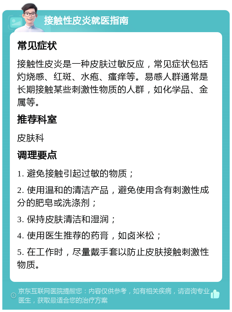 接触性皮炎就医指南 常见症状 接触性皮炎是一种皮肤过敏反应，常见症状包括灼烧感、红斑、水疱、瘙痒等。易感人群通常是长期接触某些刺激性物质的人群，如化学品、金属等。 推荐科室 皮肤科 调理要点 1. 避免接触引起过敏的物质； 2. 使用温和的清洁产品，避免使用含有刺激性成分的肥皂或洗涤剂； 3. 保持皮肤清洁和湿润； 4. 使用医生推荐的药膏，如卤米松； 5. 在工作时，尽量戴手套以防止皮肤接触刺激性物质。