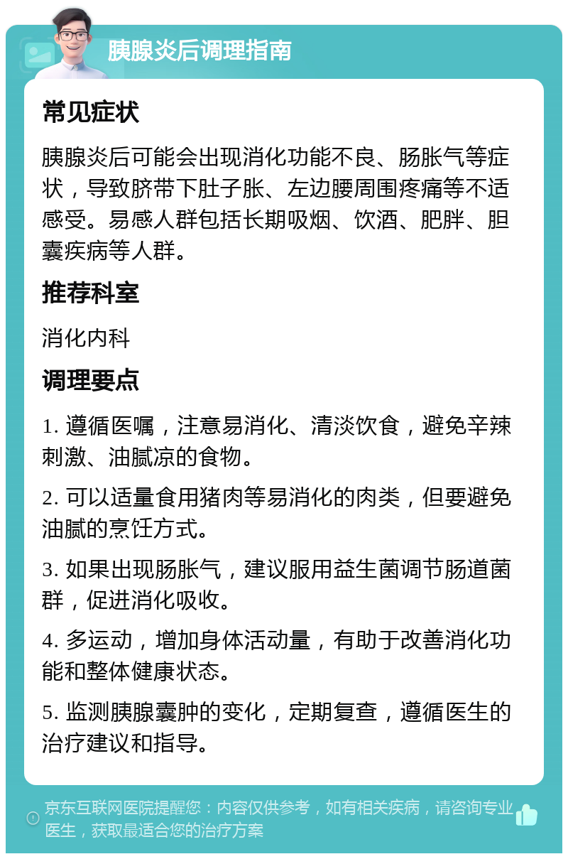 胰腺炎后调理指南 常见症状 胰腺炎后可能会出现消化功能不良、肠胀气等症状，导致脐带下肚子胀、左边腰周围疼痛等不适感受。易感人群包括长期吸烟、饮酒、肥胖、胆囊疾病等人群。 推荐科室 消化内科 调理要点 1. 遵循医嘱，注意易消化、清淡饮食，避免辛辣刺激、油腻凉的食物。 2. 可以适量食用猪肉等易消化的肉类，但要避免油腻的烹饪方式。 3. 如果出现肠胀气，建议服用益生菌调节肠道菌群，促进消化吸收。 4. 多运动，增加身体活动量，有助于改善消化功能和整体健康状态。 5. 监测胰腺囊肿的变化，定期复查，遵循医生的治疗建议和指导。