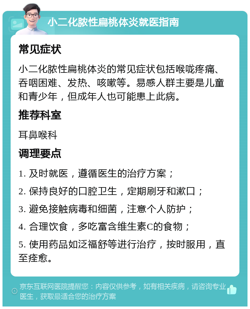 小二化脓性扁桃体炎就医指南 常见症状 小二化脓性扁桃体炎的常见症状包括喉咙疼痛、吞咽困难、发热、咳嗽等。易感人群主要是儿童和青少年，但成年人也可能患上此病。 推荐科室 耳鼻喉科 调理要点 1. 及时就医，遵循医生的治疗方案； 2. 保持良好的口腔卫生，定期刷牙和漱口； 3. 避免接触病毒和细菌，注意个人防护； 4. 合理饮食，多吃富含维生素C的食物； 5. 使用药品如泛福舒等进行治疗，按时服用，直至痊愈。