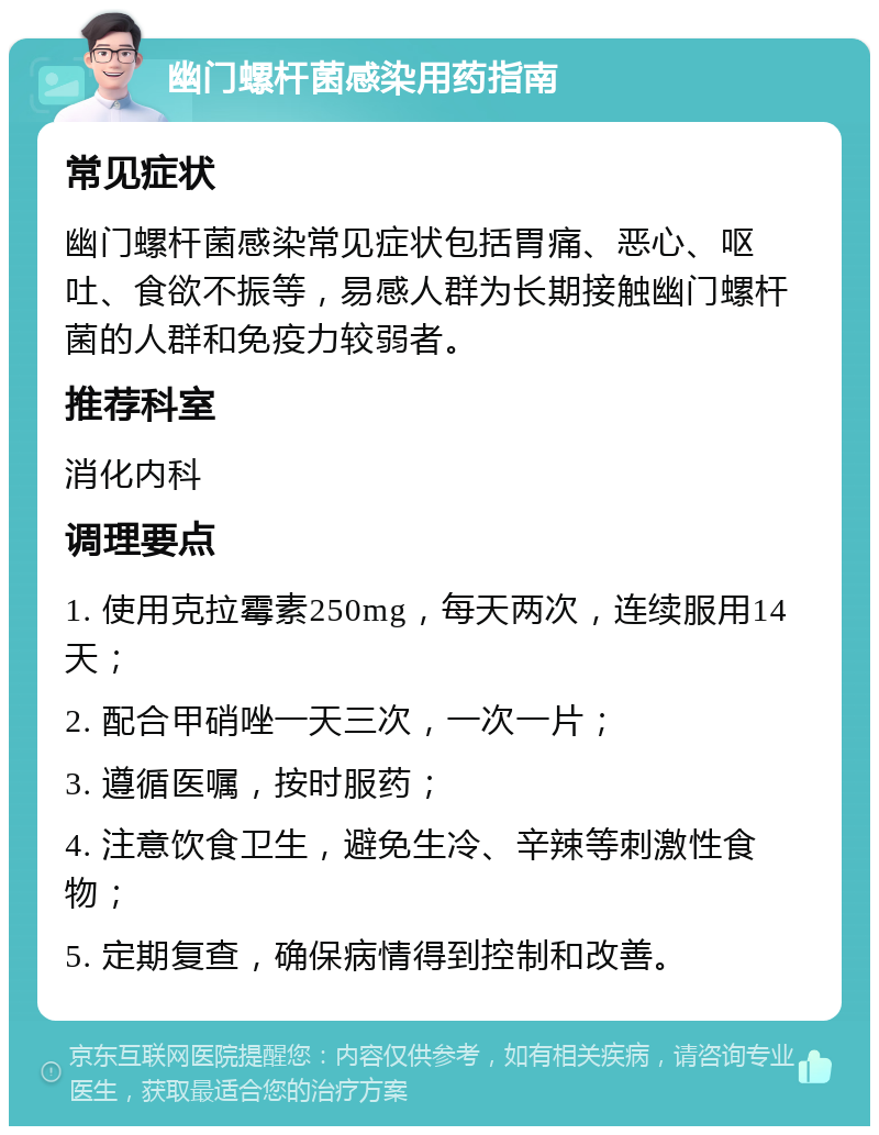 幽门螺杆菌感染用药指南 常见症状 幽门螺杆菌感染常见症状包括胃痛、恶心、呕吐、食欲不振等，易感人群为长期接触幽门螺杆菌的人群和免疫力较弱者。 推荐科室 消化内科 调理要点 1. 使用克拉霉素250mg，每天两次，连续服用14天； 2. 配合甲硝唑一天三次，一次一片； 3. 遵循医嘱，按时服药； 4. 注意饮食卫生，避免生冷、辛辣等刺激性食物； 5. 定期复查，确保病情得到控制和改善。