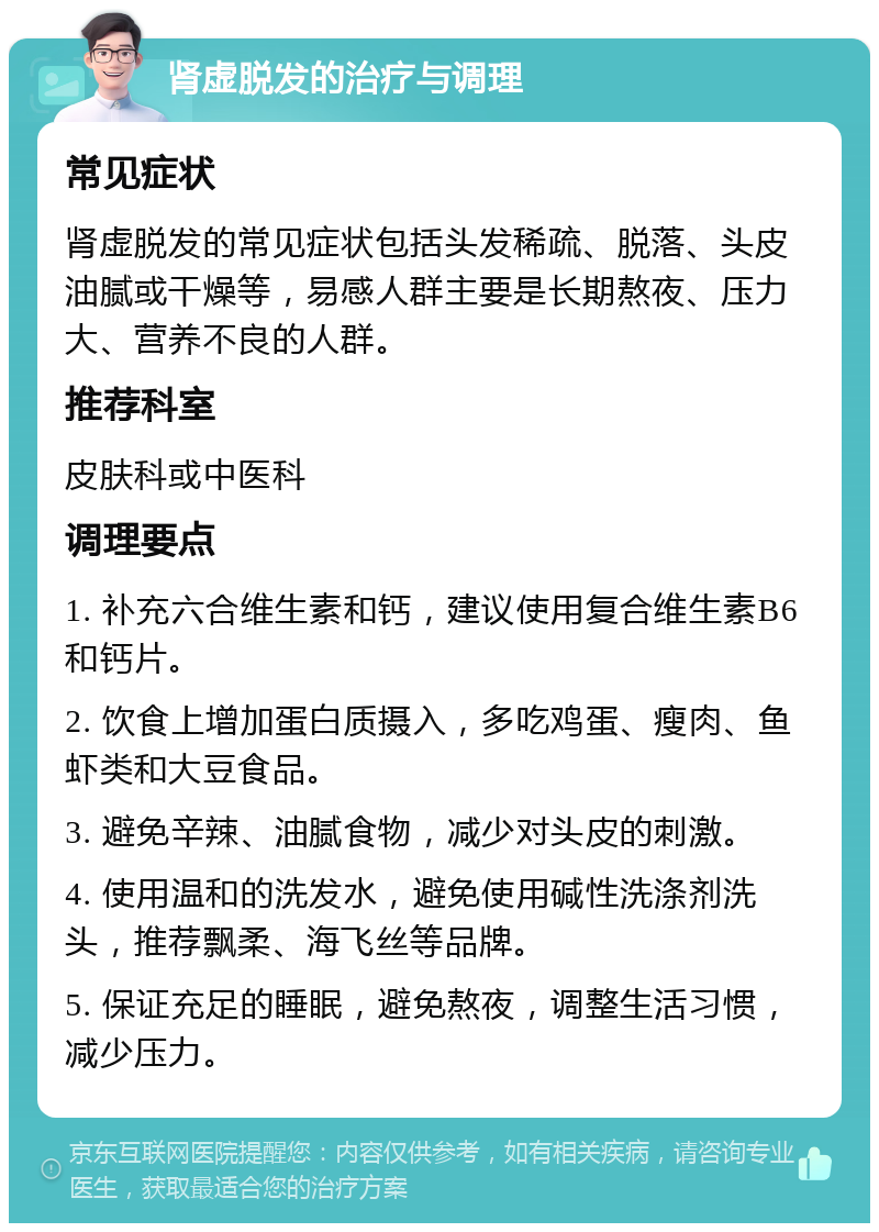 肾虚脱发的治疗与调理 常见症状 肾虚脱发的常见症状包括头发稀疏、脱落、头皮油腻或干燥等，易感人群主要是长期熬夜、压力大、营养不良的人群。 推荐科室 皮肤科或中医科 调理要点 1. 补充六合维生素和钙，建议使用复合维生素B6和钙片。 2. 饮食上增加蛋白质摄入，多吃鸡蛋、瘦肉、鱼虾类和大豆食品。 3. 避免辛辣、油腻食物，减少对头皮的刺激。 4. 使用温和的洗发水，避免使用碱性洗涤剂洗头，推荐飘柔、海飞丝等品牌。 5. 保证充足的睡眠，避免熬夜，调整生活习惯，减少压力。