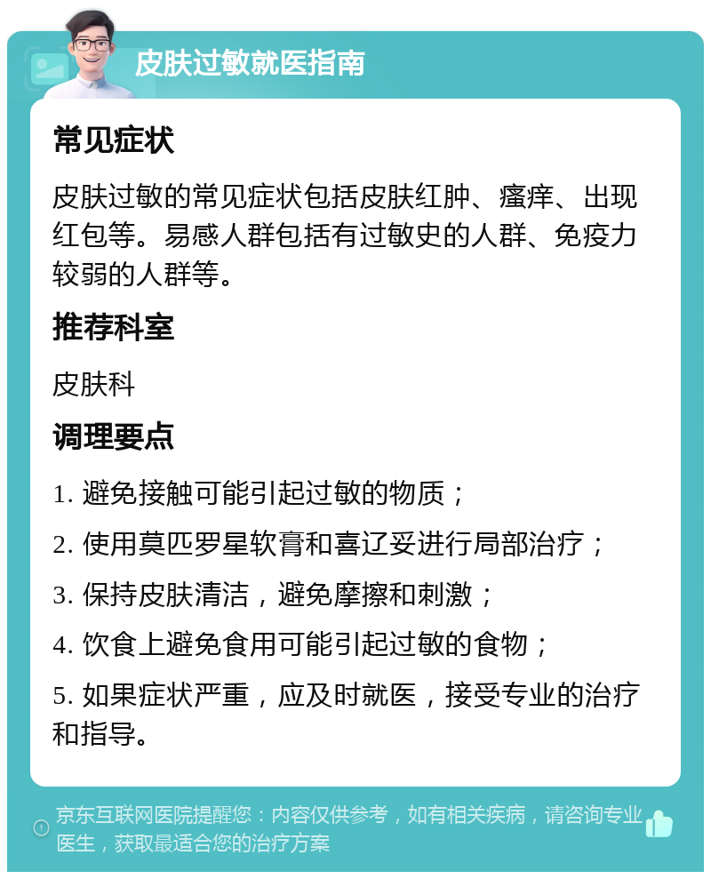 皮肤过敏就医指南 常见症状 皮肤过敏的常见症状包括皮肤红肿、瘙痒、出现红包等。易感人群包括有过敏史的人群、免疫力较弱的人群等。 推荐科室 皮肤科 调理要点 1. 避免接触可能引起过敏的物质； 2. 使用莫匹罗星软膏和喜辽妥进行局部治疗； 3. 保持皮肤清洁，避免摩擦和刺激； 4. 饮食上避免食用可能引起过敏的食物； 5. 如果症状严重，应及时就医，接受专业的治疗和指导。