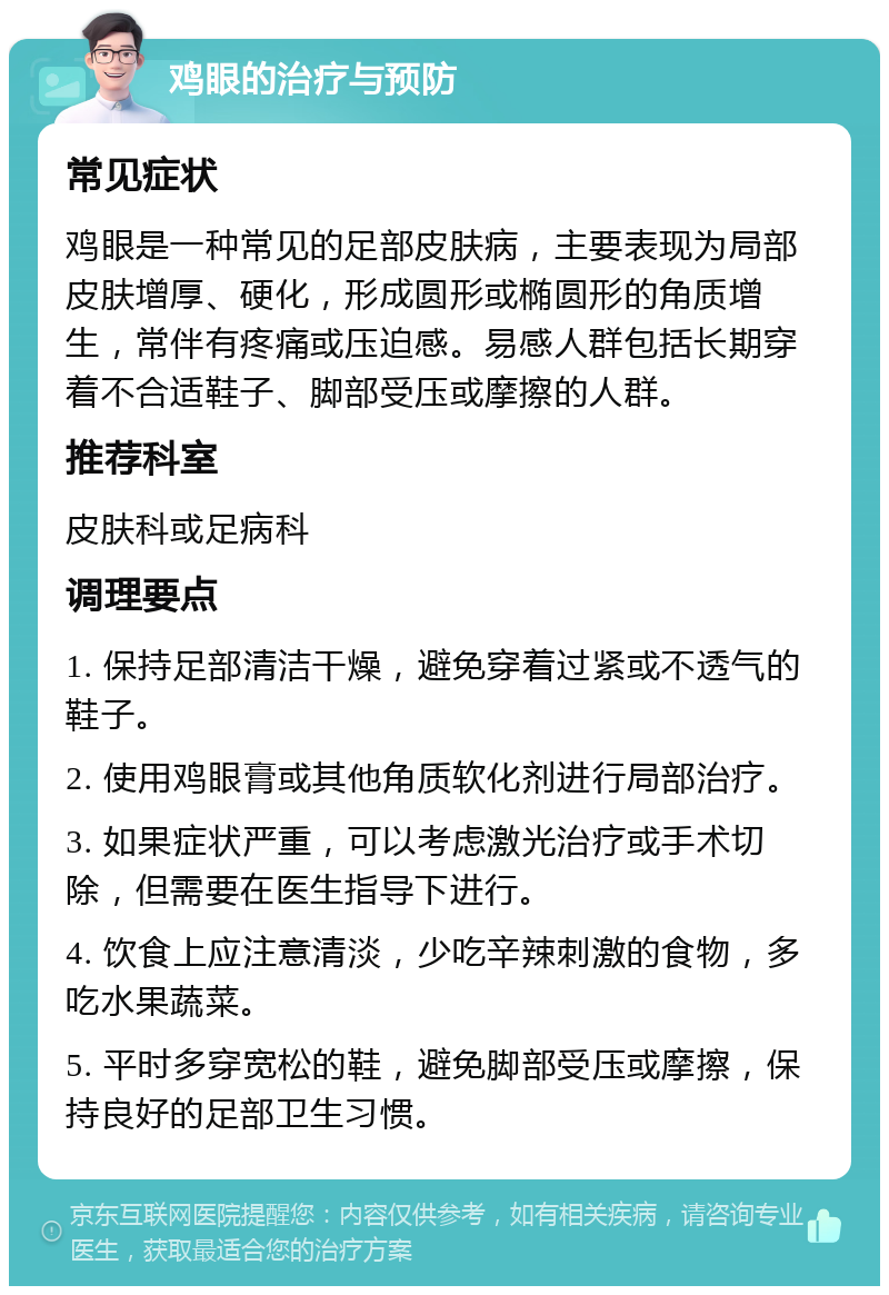 鸡眼的治疗与预防 常见症状 鸡眼是一种常见的足部皮肤病，主要表现为局部皮肤增厚、硬化，形成圆形或椭圆形的角质增生，常伴有疼痛或压迫感。易感人群包括长期穿着不合适鞋子、脚部受压或摩擦的人群。 推荐科室 皮肤科或足病科 调理要点 1. 保持足部清洁干燥，避免穿着过紧或不透气的鞋子。 2. 使用鸡眼膏或其他角质软化剂进行局部治疗。 3. 如果症状严重，可以考虑激光治疗或手术切除，但需要在医生指导下进行。 4. 饮食上应注意清淡，少吃辛辣刺激的食物，多吃水果蔬菜。 5. 平时多穿宽松的鞋，避免脚部受压或摩擦，保持良好的足部卫生习惯。