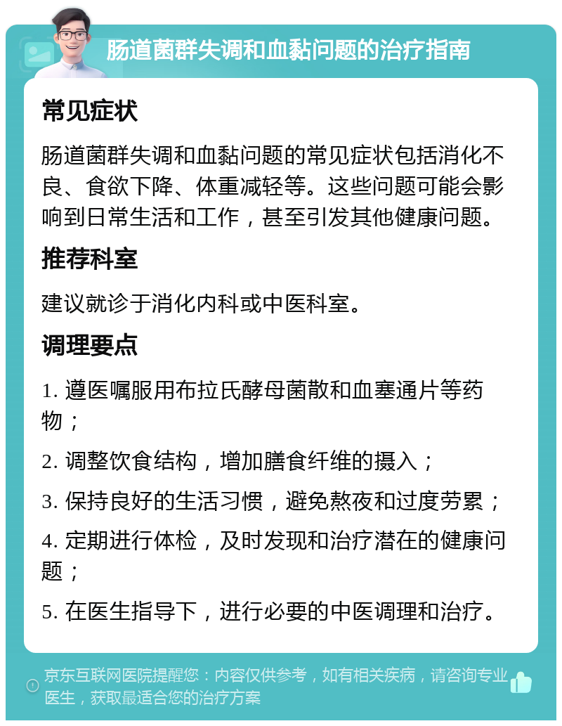 肠道菌群失调和血黏问题的治疗指南 常见症状 肠道菌群失调和血黏问题的常见症状包括消化不良、食欲下降、体重减轻等。这些问题可能会影响到日常生活和工作，甚至引发其他健康问题。 推荐科室 建议就诊于消化内科或中医科室。 调理要点 1. 遵医嘱服用布拉氏酵母菌散和血塞通片等药物； 2. 调整饮食结构，增加膳食纤维的摄入； 3. 保持良好的生活习惯，避免熬夜和过度劳累； 4. 定期进行体检，及时发现和治疗潜在的健康问题； 5. 在医生指导下，进行必要的中医调理和治疗。