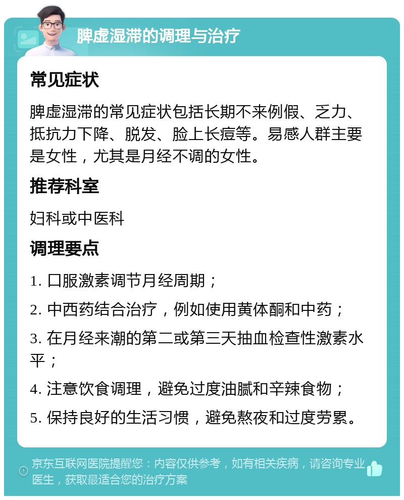 脾虚湿滞的调理与治疗 常见症状 脾虚湿滞的常见症状包括长期不来例假、乏力、抵抗力下降、脱发、脸上长痘等。易感人群主要是女性，尤其是月经不调的女性。 推荐科室 妇科或中医科 调理要点 1. 口服激素调节月经周期； 2. 中西药结合治疗，例如使用黄体酮和中药； 3. 在月经来潮的第二或第三天抽血检查性激素水平； 4. 注意饮食调理，避免过度油腻和辛辣食物； 5. 保持良好的生活习惯，避免熬夜和过度劳累。