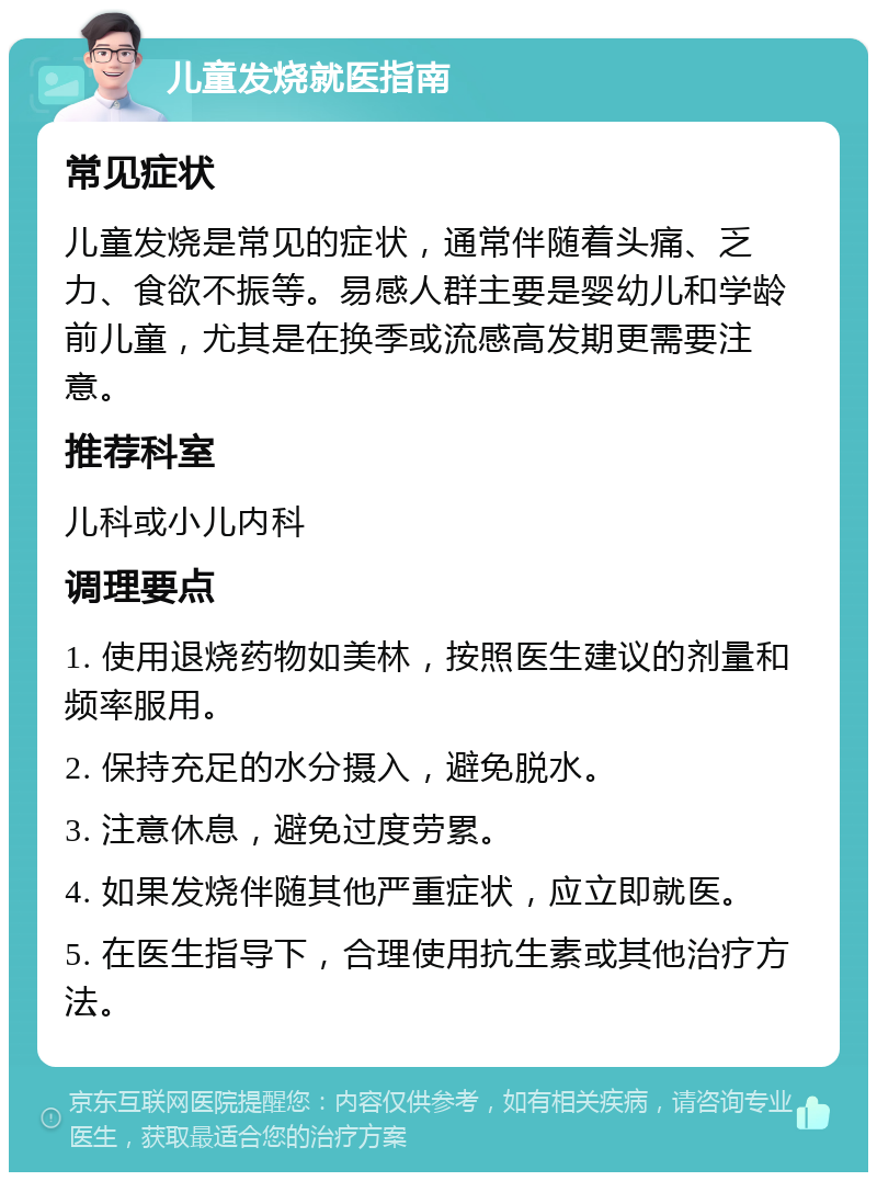 儿童发烧就医指南 常见症状 儿童发烧是常见的症状，通常伴随着头痛、乏力、食欲不振等。易感人群主要是婴幼儿和学龄前儿童，尤其是在换季或流感高发期更需要注意。 推荐科室 儿科或小儿内科 调理要点 1. 使用退烧药物如美林，按照医生建议的剂量和频率服用。 2. 保持充足的水分摄入，避免脱水。 3. 注意休息，避免过度劳累。 4. 如果发烧伴随其他严重症状，应立即就医。 5. 在医生指导下，合理使用抗生素或其他治疗方法。