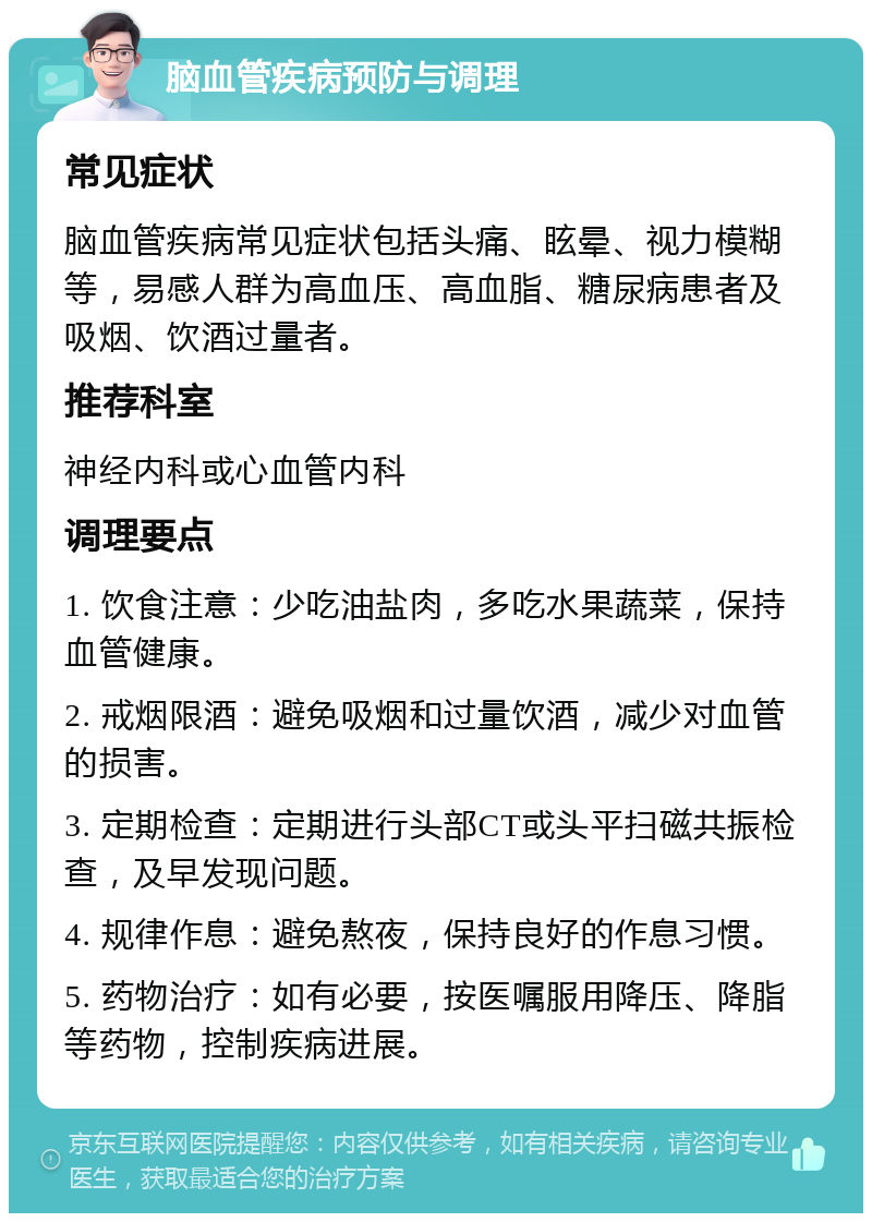 脑血管疾病预防与调理 常见症状 脑血管疾病常见症状包括头痛、眩晕、视力模糊等，易感人群为高血压、高血脂、糖尿病患者及吸烟、饮酒过量者。 推荐科室 神经内科或心血管内科 调理要点 1. 饮食注意：少吃油盐肉，多吃水果蔬菜，保持血管健康。 2. 戒烟限酒：避免吸烟和过量饮酒，减少对血管的损害。 3. 定期检查：定期进行头部CT或头平扫磁共振检查，及早发现问题。 4. 规律作息：避免熬夜，保持良好的作息习惯。 5. 药物治疗：如有必要，按医嘱服用降压、降脂等药物，控制疾病进展。