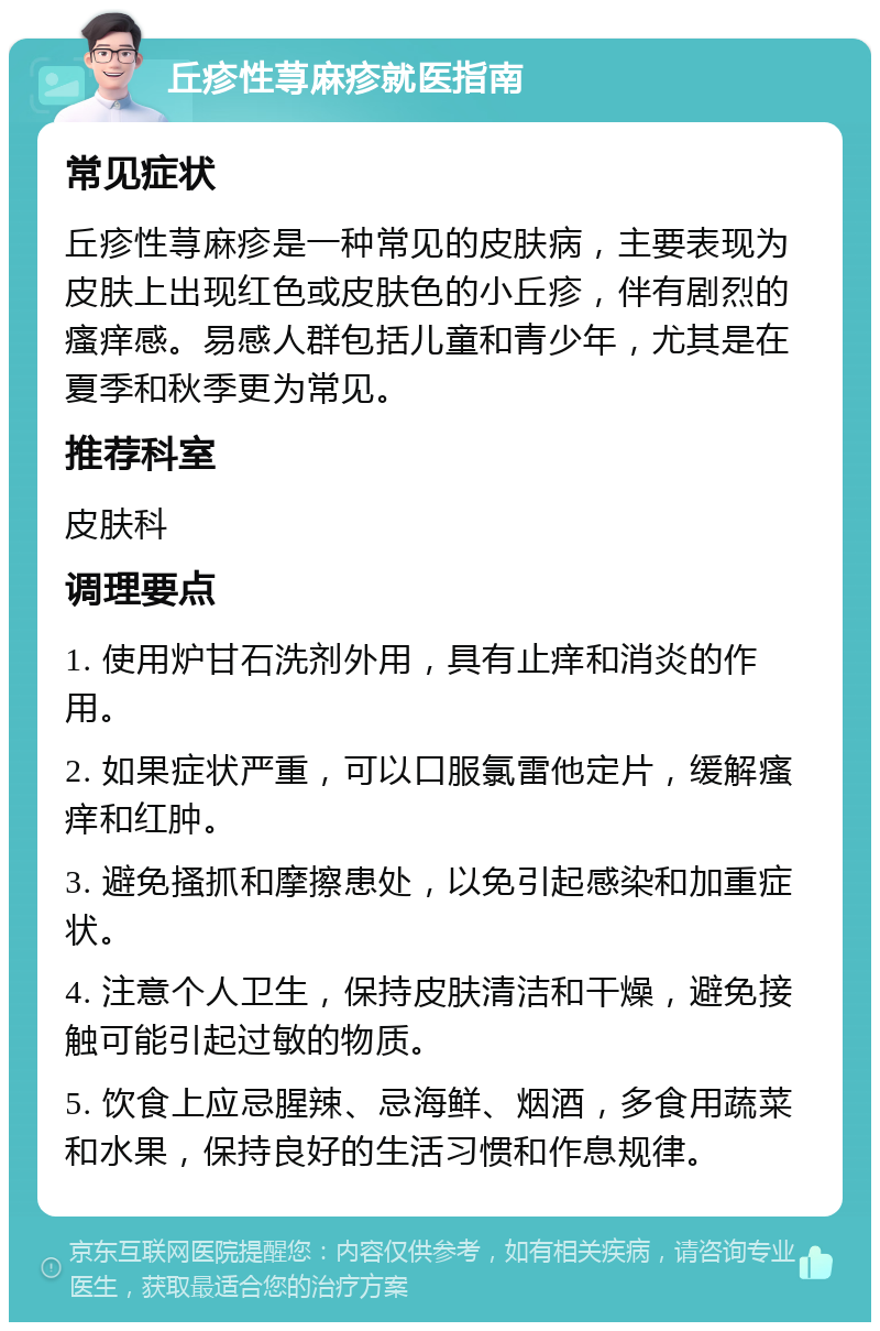 丘疹性荨麻疹就医指南 常见症状 丘疹性荨麻疹是一种常见的皮肤病，主要表现为皮肤上出现红色或皮肤色的小丘疹，伴有剧烈的瘙痒感。易感人群包括儿童和青少年，尤其是在夏季和秋季更为常见。 推荐科室 皮肤科 调理要点 1. 使用炉甘石洗剂外用，具有止痒和消炎的作用。 2. 如果症状严重，可以口服氯雷他定片，缓解瘙痒和红肿。 3. 避免搔抓和摩擦患处，以免引起感染和加重症状。 4. 注意个人卫生，保持皮肤清洁和干燥，避免接触可能引起过敏的物质。 5. 饮食上应忌腥辣、忌海鲜、烟酒，多食用蔬菜和水果，保持良好的生活习惯和作息规律。