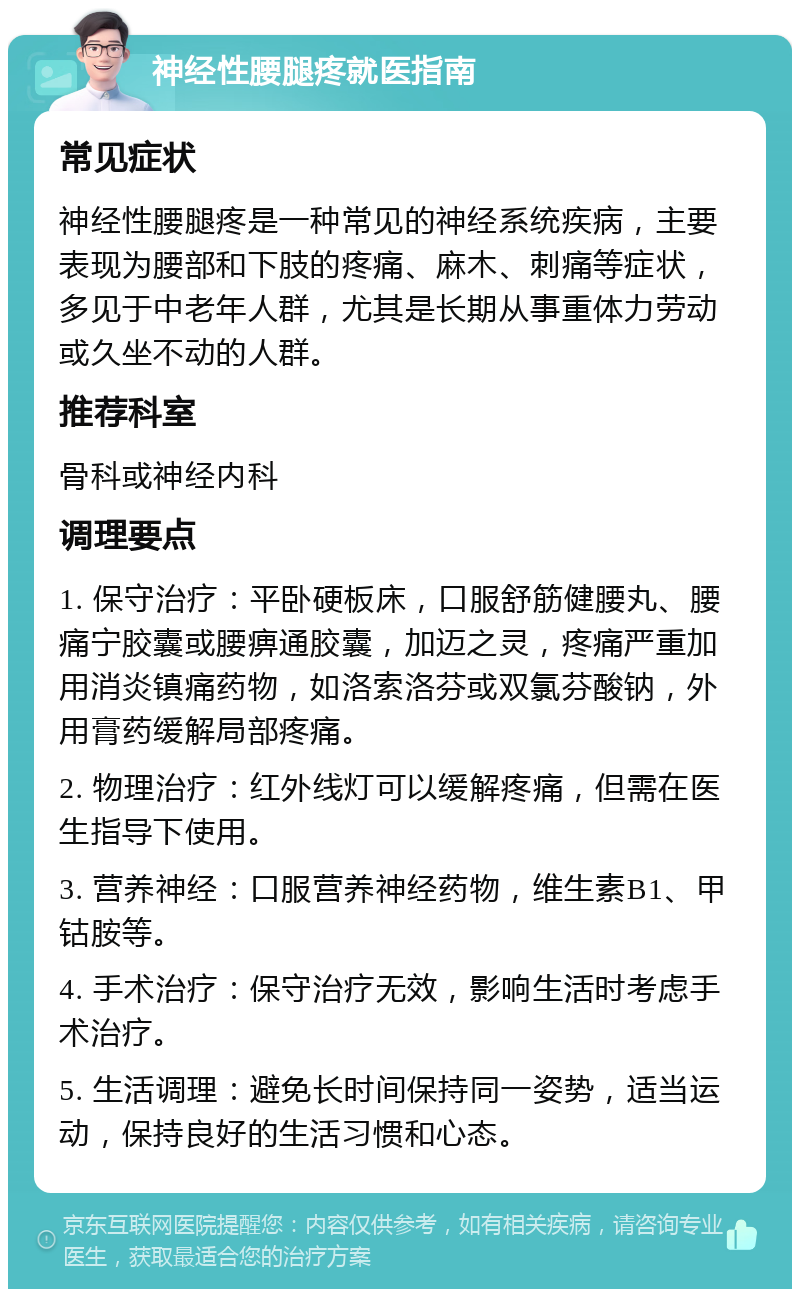 神经性腰腿疼就医指南 常见症状 神经性腰腿疼是一种常见的神经系统疾病，主要表现为腰部和下肢的疼痛、麻木、刺痛等症状，多见于中老年人群，尤其是长期从事重体力劳动或久坐不动的人群。 推荐科室 骨科或神经内科 调理要点 1. 保守治疗：平卧硬板床，口服舒筋健腰丸、腰痛宁胶囊或腰痹通胶囊，加迈之灵，疼痛严重加用消炎镇痛药物，如洛索洛芬或双氯芬酸钠，外用膏药缓解局部疼痛。 2. 物理治疗：红外线灯可以缓解疼痛，但需在医生指导下使用。 3. 营养神经：口服营养神经药物，维生素B1、甲钴胺等。 4. 手术治疗：保守治疗无效，影响生活时考虑手术治疗。 5. 生活调理：避免长时间保持同一姿势，适当运动，保持良好的生活习惯和心态。