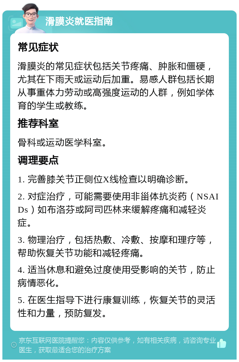 滑膜炎就医指南 常见症状 滑膜炎的常见症状包括关节疼痛、肿胀和僵硬，尤其在下雨天或运动后加重。易感人群包括长期从事重体力劳动或高强度运动的人群，例如学体育的学生或教练。 推荐科室 骨科或运动医学科室。 调理要点 1. 完善膝关节正侧位X线检查以明确诊断。 2. 对症治疗，可能需要使用非甾体抗炎药（NSAIDs）如布洛芬或阿司匹林来缓解疼痛和减轻炎症。 3. 物理治疗，包括热敷、冷敷、按摩和理疗等，帮助恢复关节功能和减轻疼痛。 4. 适当休息和避免过度使用受影响的关节，防止病情恶化。 5. 在医生指导下进行康复训练，恢复关节的灵活性和力量，预防复发。