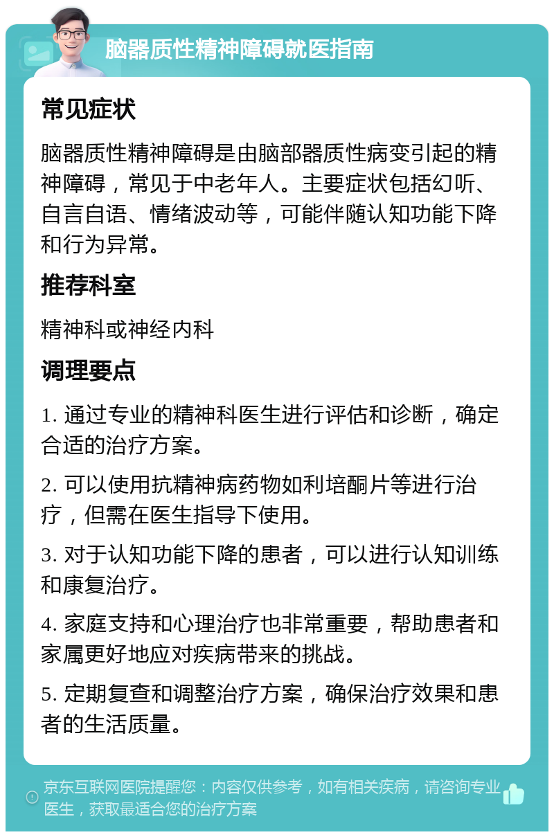 脑器质性精神障碍就医指南 常见症状 脑器质性精神障碍是由脑部器质性病变引起的精神障碍，常见于中老年人。主要症状包括幻听、自言自语、情绪波动等，可能伴随认知功能下降和行为异常。 推荐科室 精神科或神经内科 调理要点 1. 通过专业的精神科医生进行评估和诊断，确定合适的治疗方案。 2. 可以使用抗精神病药物如利培酮片等进行治疗，但需在医生指导下使用。 3. 对于认知功能下降的患者，可以进行认知训练和康复治疗。 4. 家庭支持和心理治疗也非常重要，帮助患者和家属更好地应对疾病带来的挑战。 5. 定期复查和调整治疗方案，确保治疗效果和患者的生活质量。