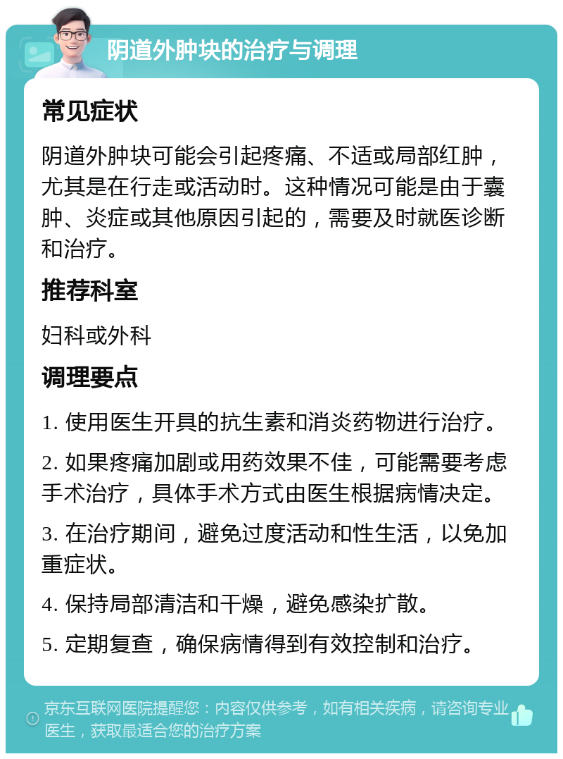 阴道外肿块的治疗与调理 常见症状 阴道外肿块可能会引起疼痛、不适或局部红肿，尤其是在行走或活动时。这种情况可能是由于囊肿、炎症或其他原因引起的，需要及时就医诊断和治疗。 推荐科室 妇科或外科 调理要点 1. 使用医生开具的抗生素和消炎药物进行治疗。 2. 如果疼痛加剧或用药效果不佳，可能需要考虑手术治疗，具体手术方式由医生根据病情决定。 3. 在治疗期间，避免过度活动和性生活，以免加重症状。 4. 保持局部清洁和干燥，避免感染扩散。 5. 定期复查，确保病情得到有效控制和治疗。