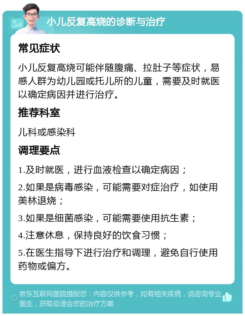 小儿反复高烧的诊断与治疗 常见症状 小儿反复高烧可能伴随腹痛、拉肚子等症状，易感人群为幼儿园或托儿所的儿童，需要及时就医以确定病因并进行治疗。 推荐科室 儿科或感染科 调理要点 1.及时就医，进行血液检查以确定病因； 2.如果是病毒感染，可能需要对症治疗，如使用美林退烧； 3.如果是细菌感染，可能需要使用抗生素； 4.注意休息，保持良好的饮食习惯； 5.在医生指导下进行治疗和调理，避免自行使用药物或偏方。