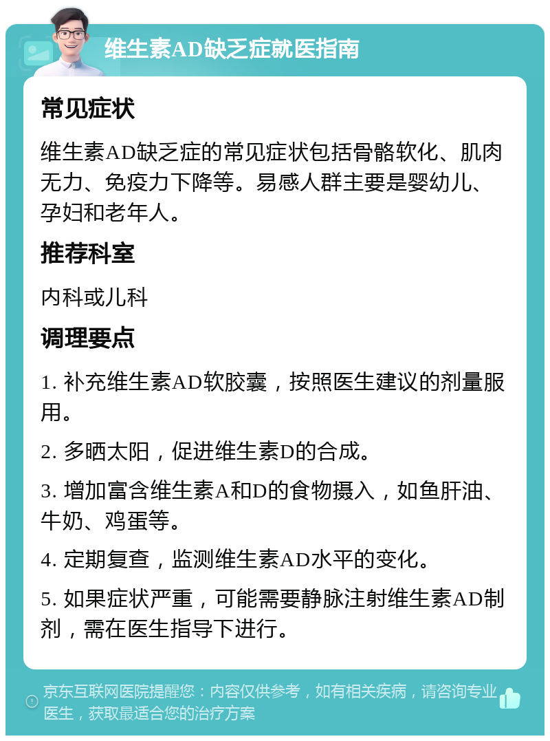 维生素AD缺乏症就医指南 常见症状 维生素AD缺乏症的常见症状包括骨骼软化、肌肉无力、免疫力下降等。易感人群主要是婴幼儿、孕妇和老年人。 推荐科室 内科或儿科 调理要点 1. 补充维生素AD软胶囊，按照医生建议的剂量服用。 2. 多晒太阳，促进维生素D的合成。 3. 增加富含维生素A和D的食物摄入，如鱼肝油、牛奶、鸡蛋等。 4. 定期复查，监测维生素AD水平的变化。 5. 如果症状严重，可能需要静脉注射维生素AD制剂，需在医生指导下进行。