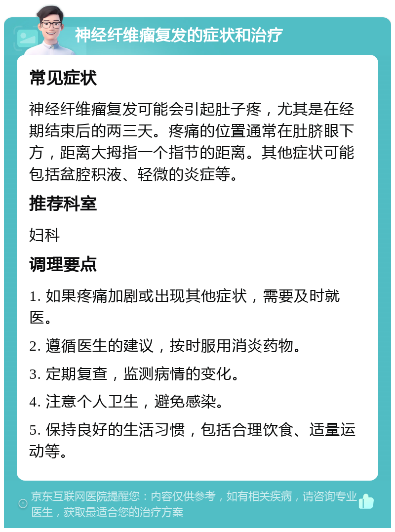 神经纤维瘤复发的症状和治疗 常见症状 神经纤维瘤复发可能会引起肚子疼，尤其是在经期结束后的两三天。疼痛的位置通常在肚脐眼下方，距离大拇指一个指节的距离。其他症状可能包括盆腔积液、轻微的炎症等。 推荐科室 妇科 调理要点 1. 如果疼痛加剧或出现其他症状，需要及时就医。 2. 遵循医生的建议，按时服用消炎药物。 3. 定期复查，监测病情的变化。 4. 注意个人卫生，避免感染。 5. 保持良好的生活习惯，包括合理饮食、适量运动等。