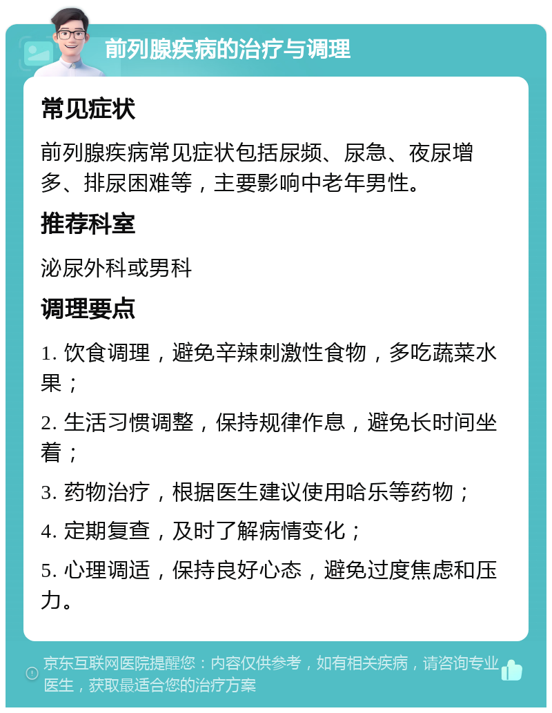 前列腺疾病的治疗与调理 常见症状 前列腺疾病常见症状包括尿频、尿急、夜尿增多、排尿困难等，主要影响中老年男性。 推荐科室 泌尿外科或男科 调理要点 1. 饮食调理，避免辛辣刺激性食物，多吃蔬菜水果； 2. 生活习惯调整，保持规律作息，避免长时间坐着； 3. 药物治疗，根据医生建议使用哈乐等药物； 4. 定期复查，及时了解病情变化； 5. 心理调适，保持良好心态，避免过度焦虑和压力。