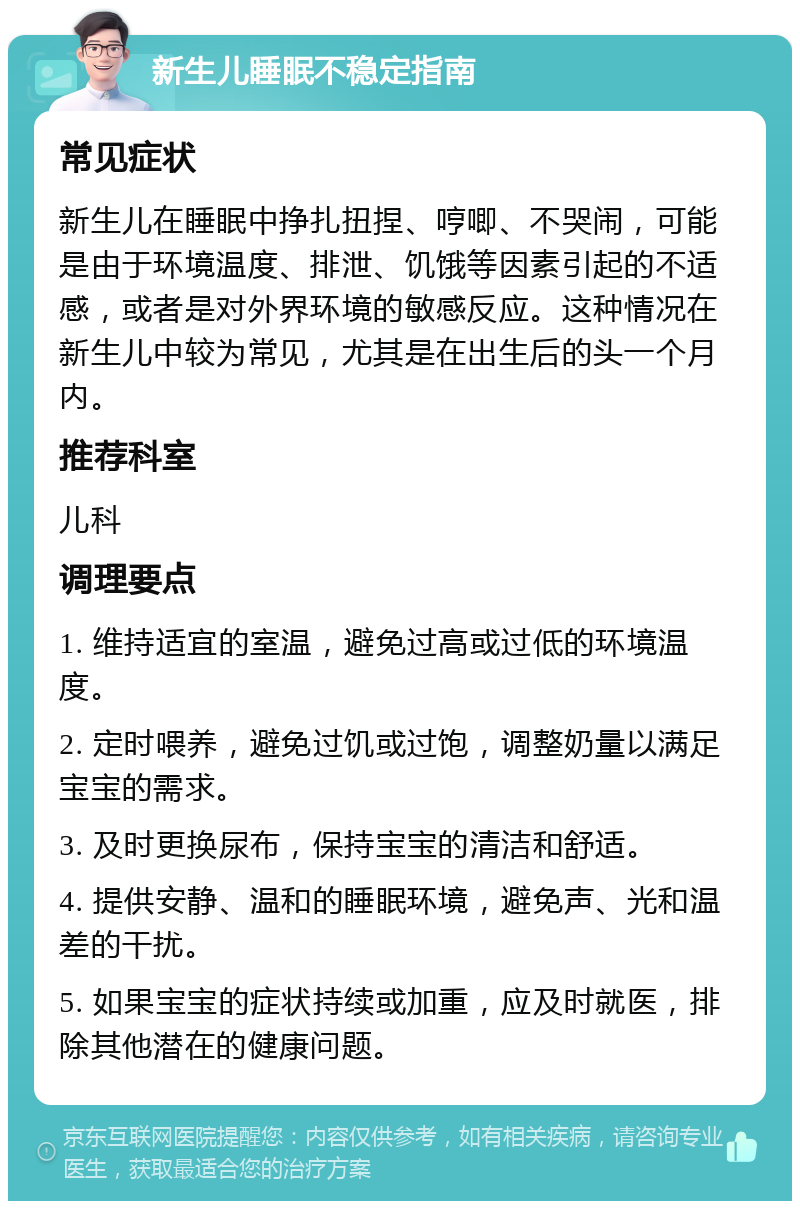 新生儿睡眠不稳定指南 常见症状 新生儿在睡眠中挣扎扭捏、哼唧、不哭闹，可能是由于环境温度、排泄、饥饿等因素引起的不适感，或者是对外界环境的敏感反应。这种情况在新生儿中较为常见，尤其是在出生后的头一个月内。 推荐科室 儿科 调理要点 1. 维持适宜的室温，避免过高或过低的环境温度。 2. 定时喂养，避免过饥或过饱，调整奶量以满足宝宝的需求。 3. 及时更换尿布，保持宝宝的清洁和舒适。 4. 提供安静、温和的睡眠环境，避免声、光和温差的干扰。 5. 如果宝宝的症状持续或加重，应及时就医，排除其他潜在的健康问题。