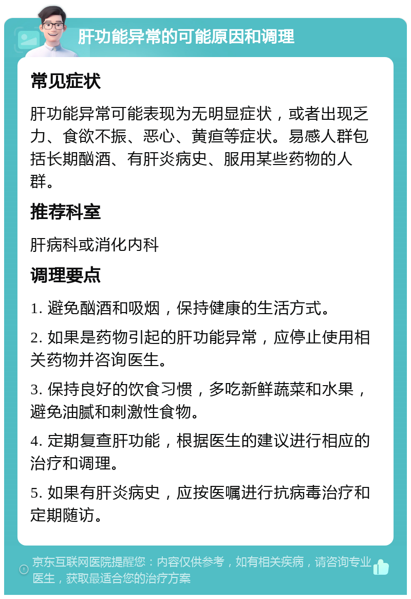 肝功能异常的可能原因和调理 常见症状 肝功能异常可能表现为无明显症状，或者出现乏力、食欲不振、恶心、黄疸等症状。易感人群包括长期酗酒、有肝炎病史、服用某些药物的人群。 推荐科室 肝病科或消化内科 调理要点 1. 避免酗酒和吸烟，保持健康的生活方式。 2. 如果是药物引起的肝功能异常，应停止使用相关药物并咨询医生。 3. 保持良好的饮食习惯，多吃新鲜蔬菜和水果，避免油腻和刺激性食物。 4. 定期复查肝功能，根据医生的建议进行相应的治疗和调理。 5. 如果有肝炎病史，应按医嘱进行抗病毒治疗和定期随访。