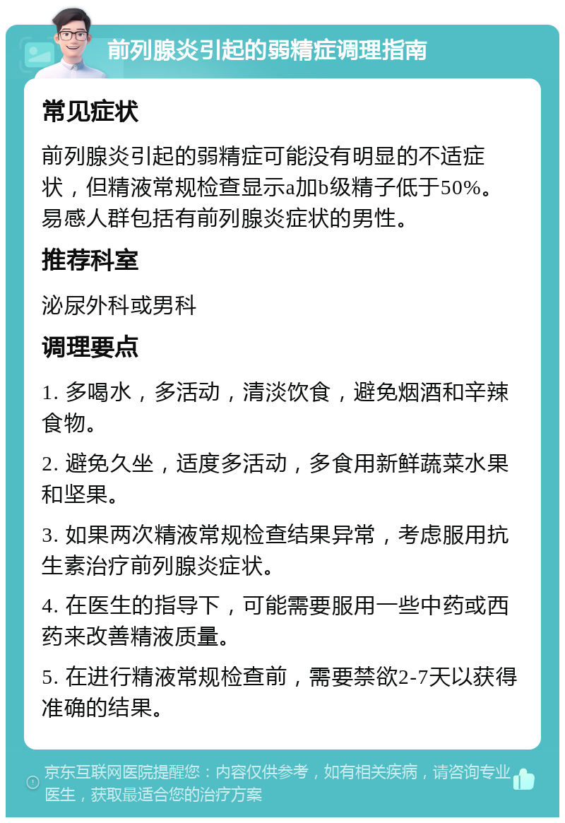 前列腺炎引起的弱精症调理指南 常见症状 前列腺炎引起的弱精症可能没有明显的不适症状，但精液常规检查显示a加b级精子低于50%。易感人群包括有前列腺炎症状的男性。 推荐科室 泌尿外科或男科 调理要点 1. 多喝水，多活动，清淡饮食，避免烟酒和辛辣食物。 2. 避免久坐，适度多活动，多食用新鲜蔬菜水果和坚果。 3. 如果两次精液常规检查结果异常，考虑服用抗生素治疗前列腺炎症状。 4. 在医生的指导下，可能需要服用一些中药或西药来改善精液质量。 5. 在进行精液常规检查前，需要禁欲2-7天以获得准确的结果。