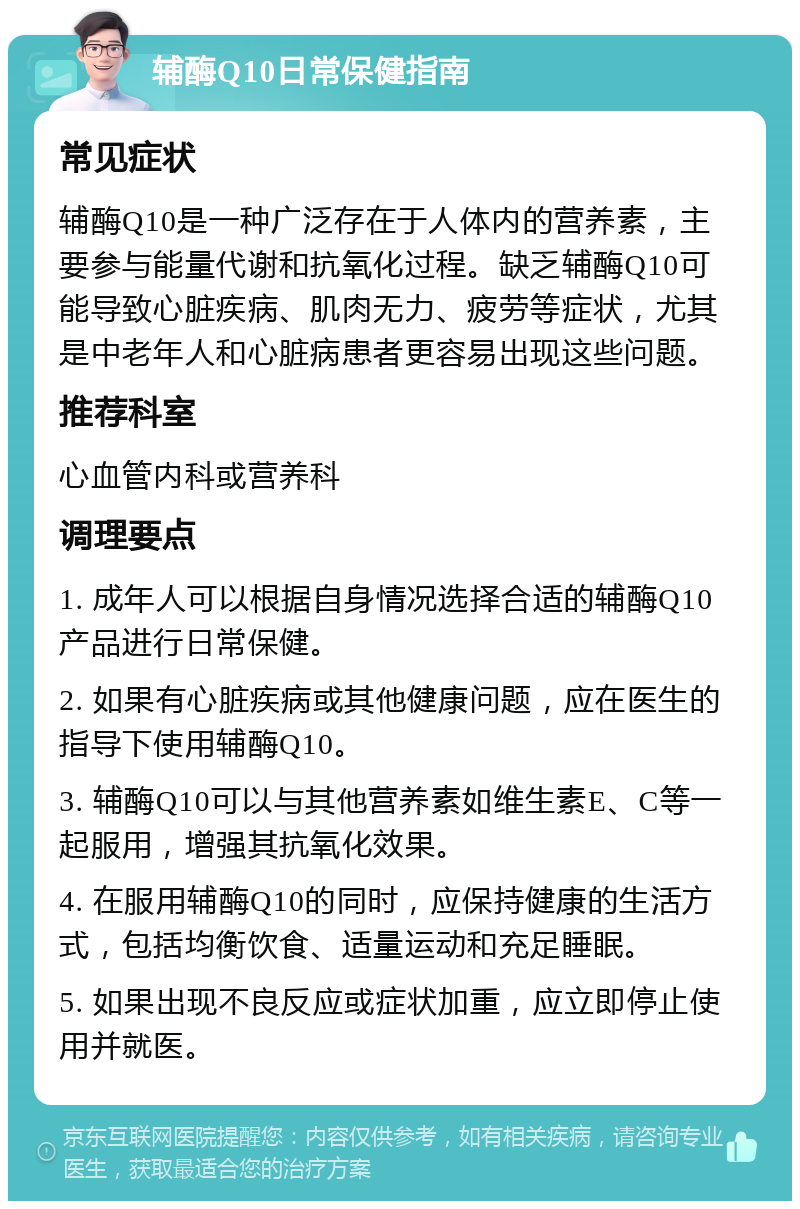 辅酶Q10日常保健指南 常见症状 辅酶Q10是一种广泛存在于人体内的营养素，主要参与能量代谢和抗氧化过程。缺乏辅酶Q10可能导致心脏疾病、肌肉无力、疲劳等症状，尤其是中老年人和心脏病患者更容易出现这些问题。 推荐科室 心血管内科或营养科 调理要点 1. 成年人可以根据自身情况选择合适的辅酶Q10产品进行日常保健。 2. 如果有心脏疾病或其他健康问题，应在医生的指导下使用辅酶Q10。 3. 辅酶Q10可以与其他营养素如维生素E、C等一起服用，增强其抗氧化效果。 4. 在服用辅酶Q10的同时，应保持健康的生活方式，包括均衡饮食、适量运动和充足睡眠。 5. 如果出现不良反应或症状加重，应立即停止使用并就医。