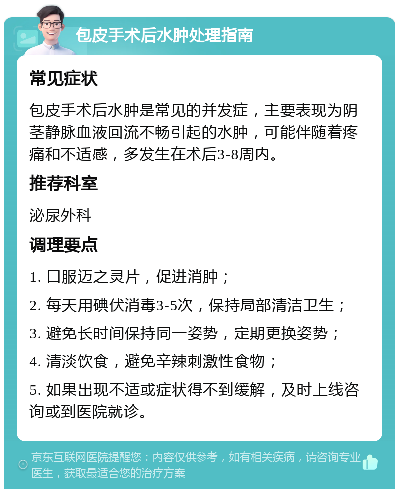 包皮手术后水肿处理指南 常见症状 包皮手术后水肿是常见的并发症，主要表现为阴茎静脉血液回流不畅引起的水肿，可能伴随着疼痛和不适感，多发生在术后3-8周内。 推荐科室 泌尿外科 调理要点 1. 口服迈之灵片，促进消肿； 2. 每天用碘伏消毒3-5次，保持局部清洁卫生； 3. 避免长时间保持同一姿势，定期更换姿势； 4. 清淡饮食，避免辛辣刺激性食物； 5. 如果出现不适或症状得不到缓解，及时上线咨询或到医院就诊。