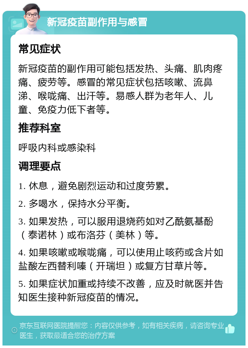 新冠疫苗副作用与感冒 常见症状 新冠疫苗的副作用可能包括发热、头痛、肌肉疼痛、疲劳等。感冒的常见症状包括咳嗽、流鼻涕、喉咙痛、出汗等。易感人群为老年人、儿童、免疫力低下者等。 推荐科室 呼吸内科或感染科 调理要点 1. 休息，避免剧烈运动和过度劳累。 2. 多喝水，保持水分平衡。 3. 如果发热，可以服用退烧药如对乙酰氨基酚（泰诺林）或布洛芬（美林）等。 4. 如果咳嗽或喉咙痛，可以使用止咳药或含片如盐酸左西替利嗪（开瑞坦）或复方甘草片等。 5. 如果症状加重或持续不改善，应及时就医并告知医生接种新冠疫苗的情况。