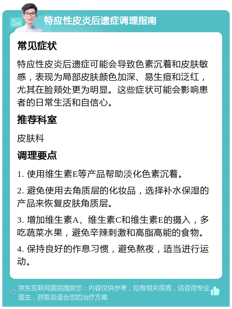 特应性皮炎后遗症调理指南 常见症状 特应性皮炎后遗症可能会导致色素沉着和皮肤敏感，表现为局部皮肤颜色加深、易生痘和泛红，尤其在脸颊处更为明显。这些症状可能会影响患者的日常生活和自信心。 推荐科室 皮肤科 调理要点 1. 使用维生素E等产品帮助淡化色素沉着。 2. 避免使用去角质层的化妆品，选择补水保湿的产品来恢复皮肤角质层。 3. 增加维生素A、维生素C和维生素E的摄入，多吃蔬菜水果，避免辛辣刺激和高脂高能的食物。 4. 保持良好的作息习惯，避免熬夜，适当进行运动。