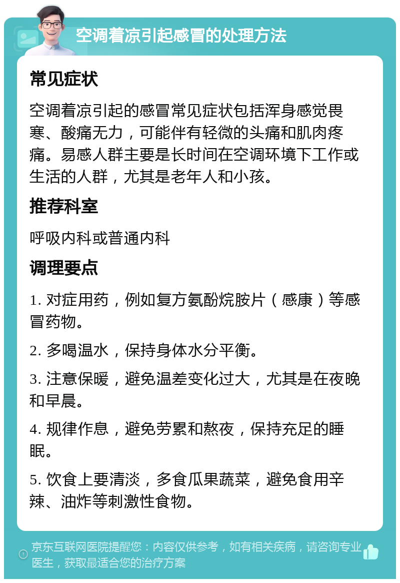 空调着凉引起感冒的处理方法 常见症状 空调着凉引起的感冒常见症状包括浑身感觉畏寒、酸痛无力，可能伴有轻微的头痛和肌肉疼痛。易感人群主要是长时间在空调环境下工作或生活的人群，尤其是老年人和小孩。 推荐科室 呼吸内科或普通内科 调理要点 1. 对症用药，例如复方氨酚烷胺片（感康）等感冒药物。 2. 多喝温水，保持身体水分平衡。 3. 注意保暖，避免温差变化过大，尤其是在夜晚和早晨。 4. 规律作息，避免劳累和熬夜，保持充足的睡眠。 5. 饮食上要清淡，多食瓜果蔬菜，避免食用辛辣、油炸等刺激性食物。