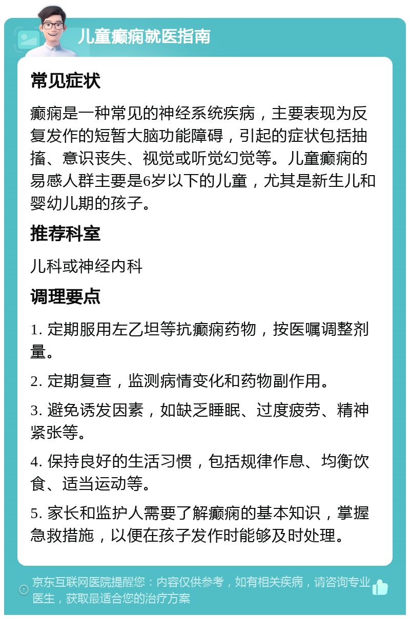 儿童癫痫就医指南 常见症状 癫痫是一种常见的神经系统疾病，主要表现为反复发作的短暂大脑功能障碍，引起的症状包括抽搐、意识丧失、视觉或听觉幻觉等。儿童癫痫的易感人群主要是6岁以下的儿童，尤其是新生儿和婴幼儿期的孩子。 推荐科室 儿科或神经内科 调理要点 1. 定期服用左乙坦等抗癫痫药物，按医嘱调整剂量。 2. 定期复查，监测病情变化和药物副作用。 3. 避免诱发因素，如缺乏睡眠、过度疲劳、精神紧张等。 4. 保持良好的生活习惯，包括规律作息、均衡饮食、适当运动等。 5. 家长和监护人需要了解癫痫的基本知识，掌握急救措施，以便在孩子发作时能够及时处理。