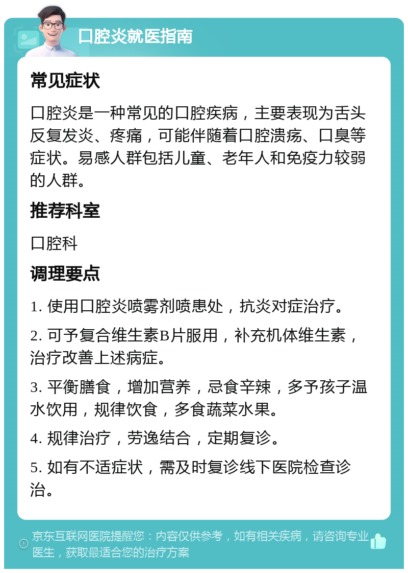 口腔炎就医指南 常见症状 口腔炎是一种常见的口腔疾病，主要表现为舌头反复发炎、疼痛，可能伴随着口腔溃疡、口臭等症状。易感人群包括儿童、老年人和免疫力较弱的人群。 推荐科室 口腔科 调理要点 1. 使用口腔炎喷雾剂喷患处，抗炎对症治疗。 2. 可予复合维生素B片服用，补充机体维生素，治疗改善上述病症。 3. 平衡膳食，增加营养，忌食辛辣，多予孩子温水饮用，规律饮食，多食蔬菜水果。 4. 规律治疗，劳逸结合，定期复诊。 5. 如有不适症状，需及时复诊线下医院检查诊治。