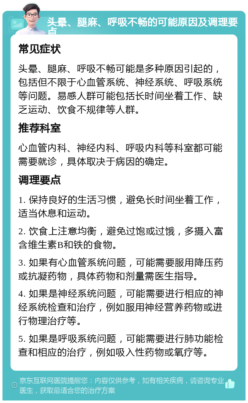 头晕、腿麻、呼吸不畅的可能原因及调理要点 常见症状 头晕、腿麻、呼吸不畅可能是多种原因引起的，包括但不限于心血管系统、神经系统、呼吸系统等问题。易感人群可能包括长时间坐着工作、缺乏运动、饮食不规律等人群。 推荐科室 心血管内科、神经内科、呼吸内科等科室都可能需要就诊，具体取决于病因的确定。 调理要点 1. 保持良好的生活习惯，避免长时间坐着工作，适当休息和运动。 2. 饮食上注意均衡，避免过饱或过饿，多摄入富含维生素B和铁的食物。 3. 如果有心血管系统问题，可能需要服用降压药或抗凝药物，具体药物和剂量需医生指导。 4. 如果是神经系统问题，可能需要进行相应的神经系统检查和治疗，例如服用神经营养药物或进行物理治疗等。 5. 如果是呼吸系统问题，可能需要进行肺功能检查和相应的治疗，例如吸入性药物或氧疗等。