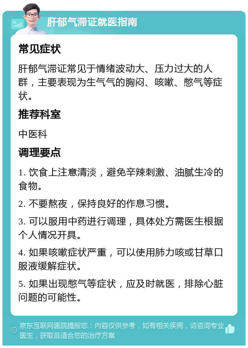 肝郁气滞证就医指南 常见症状 肝郁气滞证常见于情绪波动大、压力过大的人群，主要表现为生气气的胸闷、咳嗽、憋气等症状。 推荐科室 中医科 调理要点 1. 饮食上注意清淡，避免辛辣刺激、油腻生冷的食物。 2. 不要熬夜，保持良好的作息习惯。 3. 可以服用中药进行调理，具体处方需医生根据个人情况开具。 4. 如果咳嗽症状严重，可以使用肺力咳或甘草口服液缓解症状。 5. 如果出现憋气等症状，应及时就医，排除心脏问题的可能性。