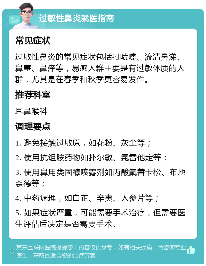 过敏性鼻炎就医指南 常见症状 过敏性鼻炎的常见症状包括打喷嚏、流清鼻涕、鼻塞、鼻痒等，易感人群主要是有过敏体质的人群，尤其是在春季和秋季更容易发作。 推荐科室 耳鼻喉科 调理要点 1. 避免接触过敏原，如花粉、灰尘等； 2. 使用抗组胺药物如扑尔敏、氯雷他定等； 3. 使用鼻用类固醇喷雾剂如丙酸氟替卡松、布地奈德等； 4. 中药调理，如白芷、辛夷、人参片等； 5. 如果症状严重，可能需要手术治疗，但需要医生评估后决定是否需要手术。