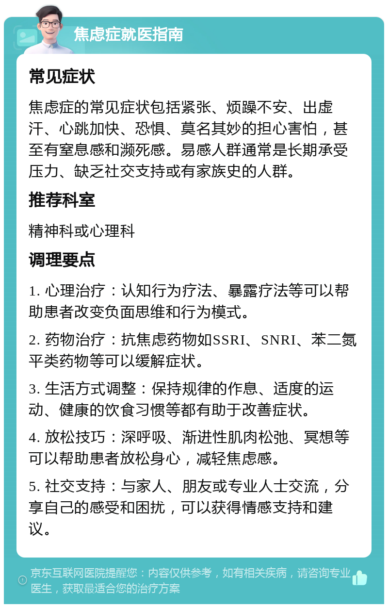 焦虑症就医指南 常见症状 焦虑症的常见症状包括紧张、烦躁不安、出虚汗、心跳加快、恐惧、莫名其妙的担心害怕，甚至有窒息感和濒死感。易感人群通常是长期承受压力、缺乏社交支持或有家族史的人群。 推荐科室 精神科或心理科 调理要点 1. 心理治疗：认知行为疗法、暴露疗法等可以帮助患者改变负面思维和行为模式。 2. 药物治疗：抗焦虑药物如SSRI、SNRI、苯二氮平类药物等可以缓解症状。 3. 生活方式调整：保持规律的作息、适度的运动、健康的饮食习惯等都有助于改善症状。 4. 放松技巧：深呼吸、渐进性肌肉松弛、冥想等可以帮助患者放松身心，减轻焦虑感。 5. 社交支持：与家人、朋友或专业人士交流，分享自己的感受和困扰，可以获得情感支持和建议。