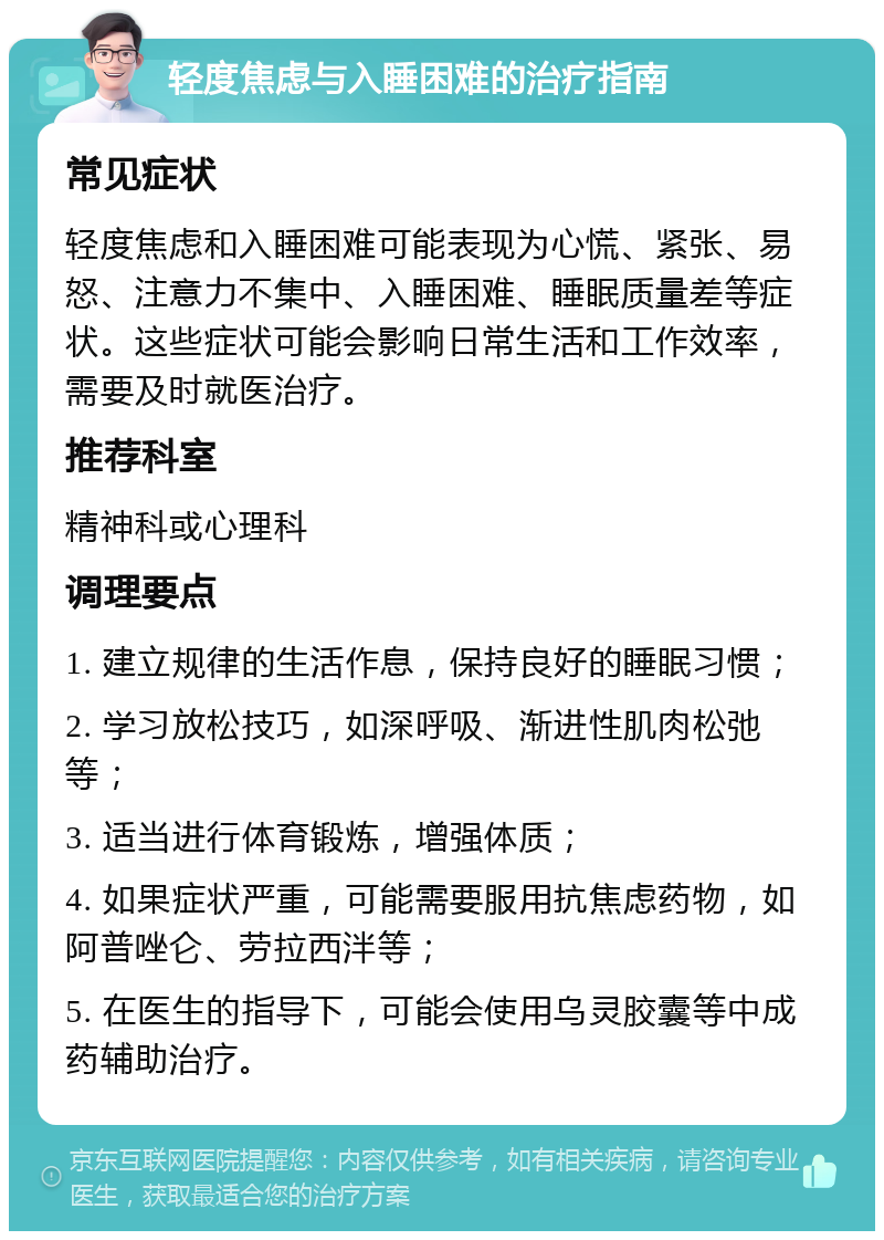 轻度焦虑与入睡困难的治疗指南 常见症状 轻度焦虑和入睡困难可能表现为心慌、紧张、易怒、注意力不集中、入睡困难、睡眠质量差等症状。这些症状可能会影响日常生活和工作效率，需要及时就医治疗。 推荐科室 精神科或心理科 调理要点 1. 建立规律的生活作息，保持良好的睡眠习惯； 2. 学习放松技巧，如深呼吸、渐进性肌肉松弛等； 3. 适当进行体育锻炼，增强体质； 4. 如果症状严重，可能需要服用抗焦虑药物，如阿普唑仑、劳拉西泮等； 5. 在医生的指导下，可能会使用乌灵胶囊等中成药辅助治疗。