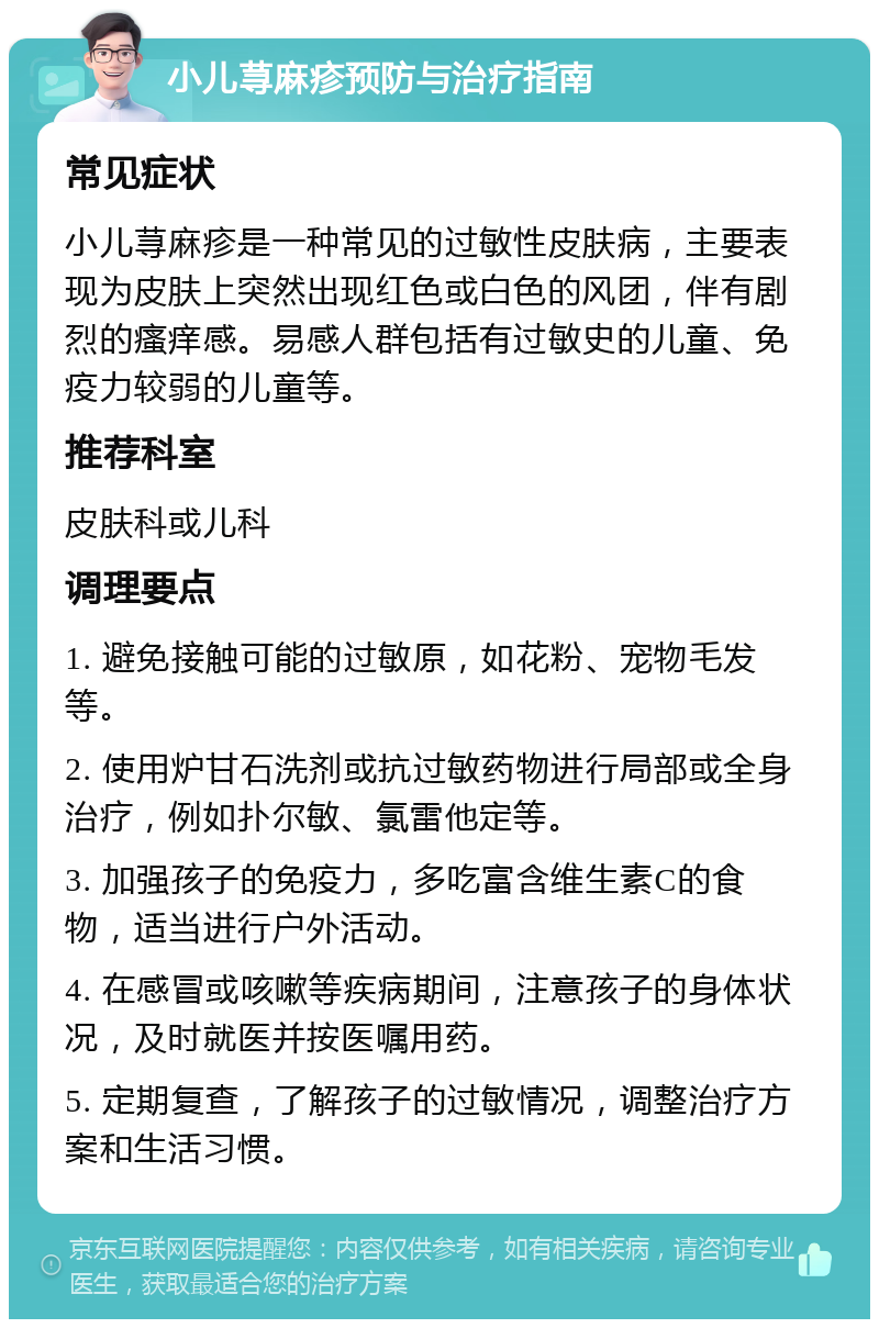 小儿荨麻疹预防与治疗指南 常见症状 小儿荨麻疹是一种常见的过敏性皮肤病，主要表现为皮肤上突然出现红色或白色的风团，伴有剧烈的瘙痒感。易感人群包括有过敏史的儿童、免疫力较弱的儿童等。 推荐科室 皮肤科或儿科 调理要点 1. 避免接触可能的过敏原，如花粉、宠物毛发等。 2. 使用炉甘石洗剂或抗过敏药物进行局部或全身治疗，例如扑尔敏、氯雷他定等。 3. 加强孩子的免疫力，多吃富含维生素C的食物，适当进行户外活动。 4. 在感冒或咳嗽等疾病期间，注意孩子的身体状况，及时就医并按医嘱用药。 5. 定期复查，了解孩子的过敏情况，调整治疗方案和生活习惯。