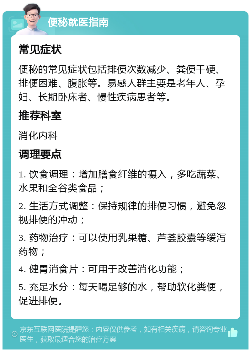 便秘就医指南 常见症状 便秘的常见症状包括排便次数减少、粪便干硬、排便困难、腹胀等。易感人群主要是老年人、孕妇、长期卧床者、慢性疾病患者等。 推荐科室 消化内科 调理要点 1. 饮食调理：增加膳食纤维的摄入，多吃蔬菜、水果和全谷类食品； 2. 生活方式调整：保持规律的排便习惯，避免忽视排便的冲动； 3. 药物治疗：可以使用乳果糖、芦荟胶囊等缓泻药物； 4. 健胃消食片：可用于改善消化功能； 5. 充足水分：每天喝足够的水，帮助软化粪便，促进排便。