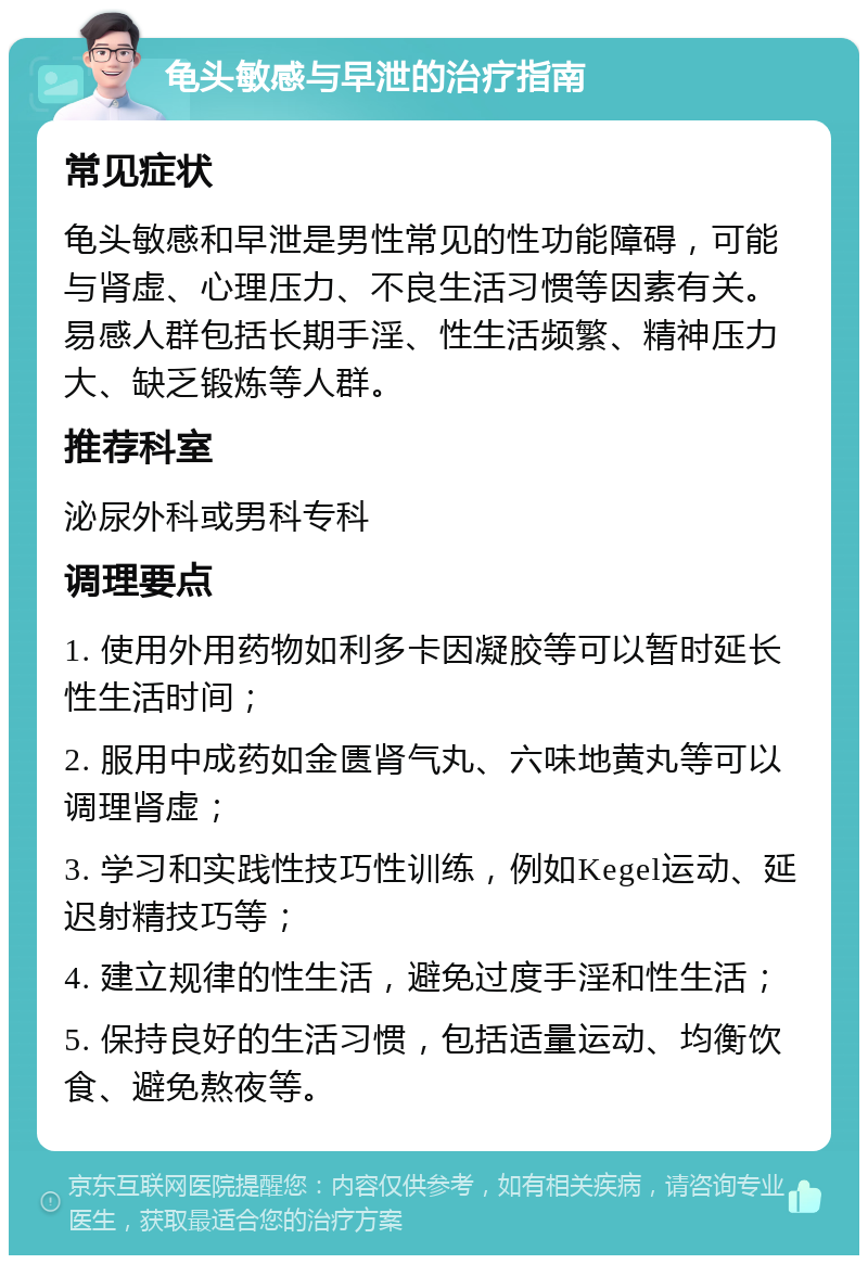 龟头敏感与早泄的治疗指南 常见症状 龟头敏感和早泄是男性常见的性功能障碍，可能与肾虚、心理压力、不良生活习惯等因素有关。易感人群包括长期手淫、性生活频繁、精神压力大、缺乏锻炼等人群。 推荐科室 泌尿外科或男科专科 调理要点 1. 使用外用药物如利多卡因凝胶等可以暂时延长性生活时间； 2. 服用中成药如金匮肾气丸、六味地黄丸等可以调理肾虚； 3. 学习和实践性技巧性训练，例如Kegel运动、延迟射精技巧等； 4. 建立规律的性生活，避免过度手淫和性生活； 5. 保持良好的生活习惯，包括适量运动、均衡饮食、避免熬夜等。