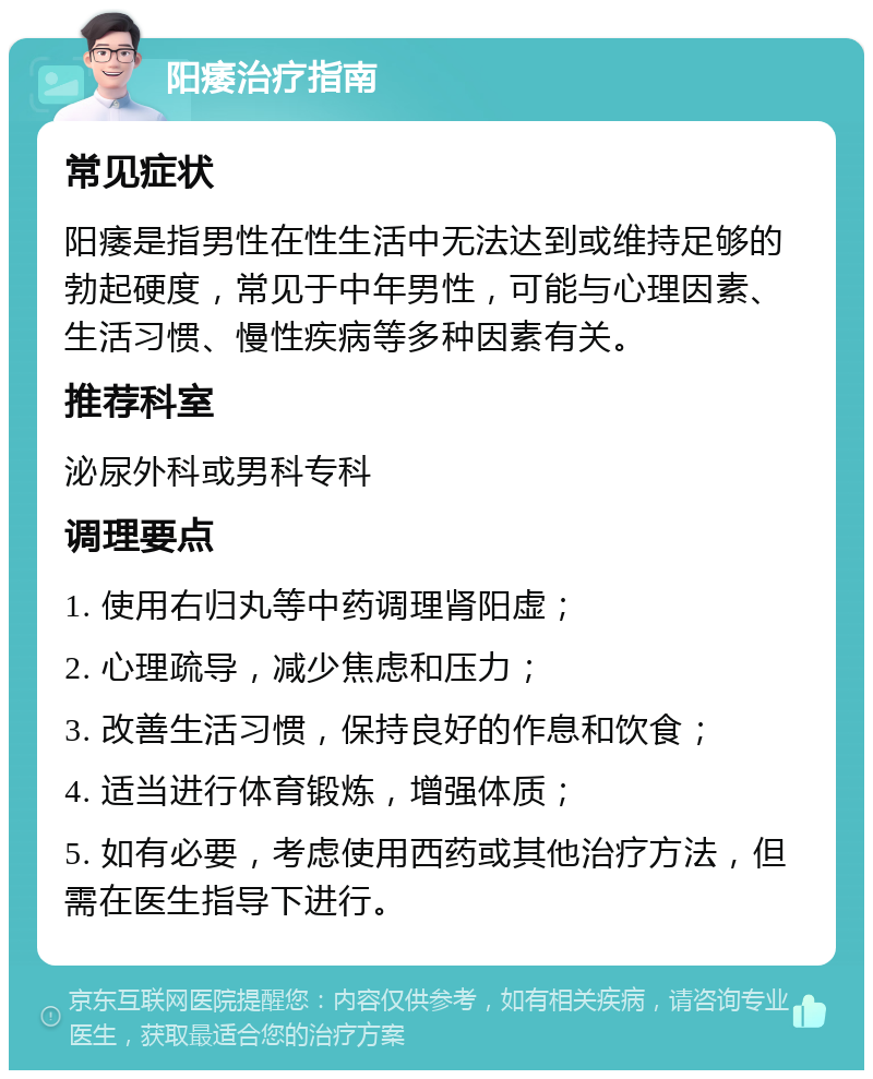 阳痿治疗指南 常见症状 阳痿是指男性在性生活中无法达到或维持足够的勃起硬度，常见于中年男性，可能与心理因素、生活习惯、慢性疾病等多种因素有关。 推荐科室 泌尿外科或男科专科 调理要点 1. 使用右归丸等中药调理肾阳虚； 2. 心理疏导，减少焦虑和压力； 3. 改善生活习惯，保持良好的作息和饮食； 4. 适当进行体育锻炼，增强体质； 5. 如有必要，考虑使用西药或其他治疗方法，但需在医生指导下进行。