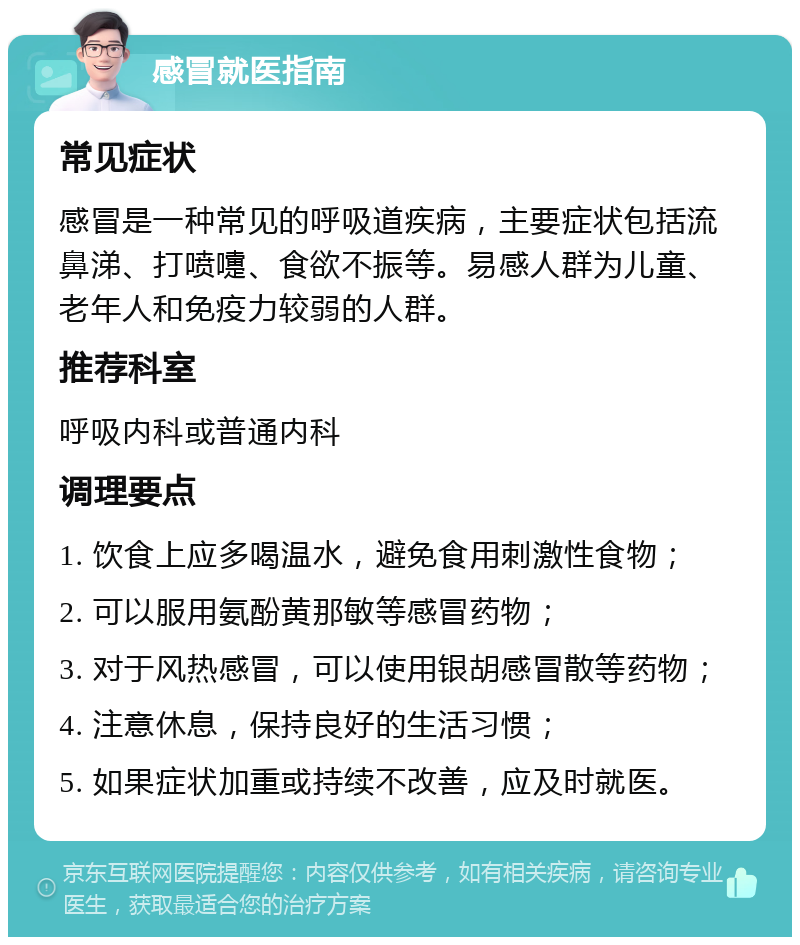 感冒就医指南 常见症状 感冒是一种常见的呼吸道疾病，主要症状包括流鼻涕、打喷嚏、食欲不振等。易感人群为儿童、老年人和免疫力较弱的人群。 推荐科室 呼吸内科或普通内科 调理要点 1. 饮食上应多喝温水，避免食用刺激性食物； 2. 可以服用氨酚黄那敏等感冒药物； 3. 对于风热感冒，可以使用银胡感冒散等药物； 4. 注意休息，保持良好的生活习惯； 5. 如果症状加重或持续不改善，应及时就医。