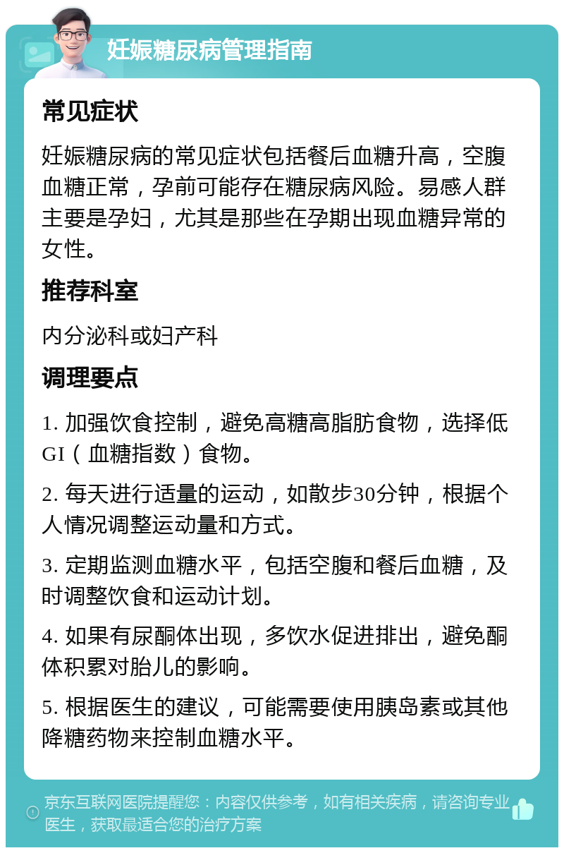 妊娠糖尿病管理指南 常见症状 妊娠糖尿病的常见症状包括餐后血糖升高，空腹血糖正常，孕前可能存在糖尿病风险。易感人群主要是孕妇，尤其是那些在孕期出现血糖异常的女性。 推荐科室 内分泌科或妇产科 调理要点 1. 加强饮食控制，避免高糖高脂肪食物，选择低GI（血糖指数）食物。 2. 每天进行适量的运动，如散步30分钟，根据个人情况调整运动量和方式。 3. 定期监测血糖水平，包括空腹和餐后血糖，及时调整饮食和运动计划。 4. 如果有尿酮体出现，多饮水促进排出，避免酮体积累对胎儿的影响。 5. 根据医生的建议，可能需要使用胰岛素或其他降糖药物来控制血糖水平。