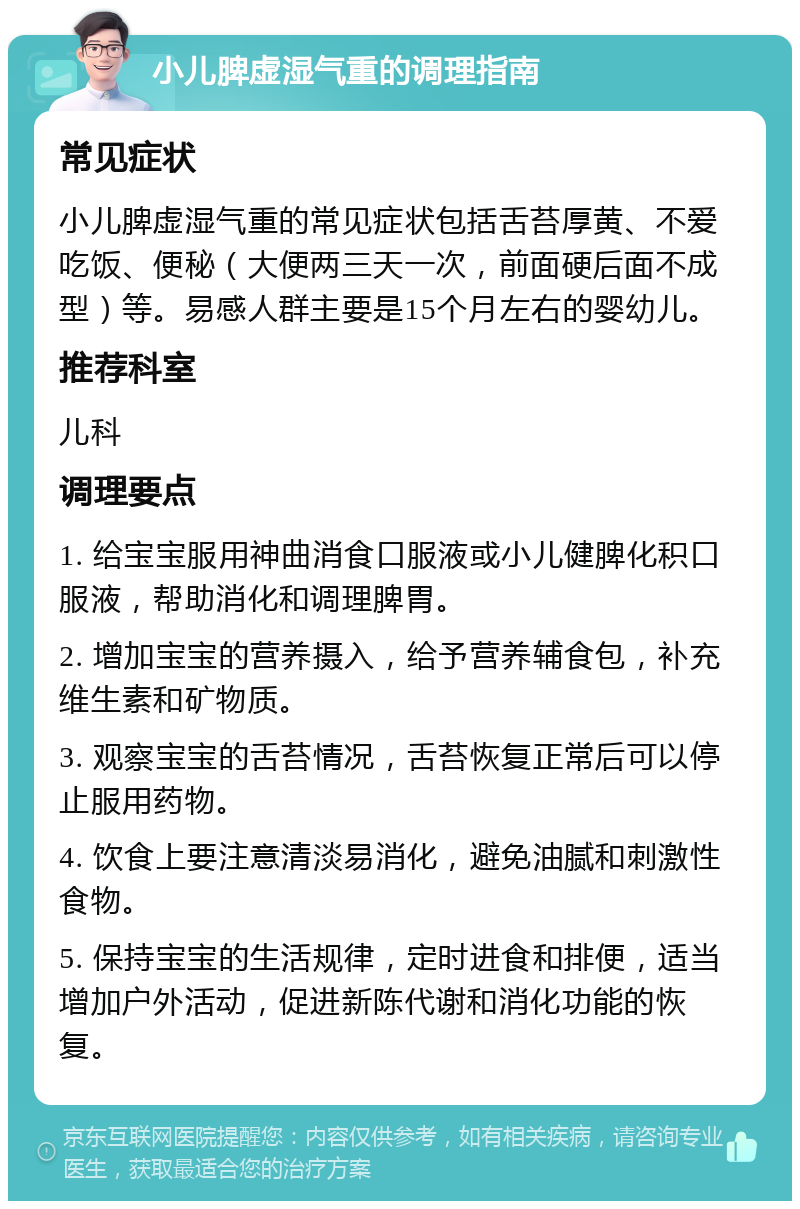 小儿脾虚湿气重的调理指南 常见症状 小儿脾虚湿气重的常见症状包括舌苔厚黄、不爱吃饭、便秘（大便两三天一次，前面硬后面不成型）等。易感人群主要是15个月左右的婴幼儿。 推荐科室 儿科 调理要点 1. 给宝宝服用神曲消食口服液或小儿健脾化积口服液，帮助消化和调理脾胃。 2. 增加宝宝的营养摄入，给予营养辅食包，补充维生素和矿物质。 3. 观察宝宝的舌苔情况，舌苔恢复正常后可以停止服用药物。 4. 饮食上要注意清淡易消化，避免油腻和刺激性食物。 5. 保持宝宝的生活规律，定时进食和排便，适当增加户外活动，促进新陈代谢和消化功能的恢复。