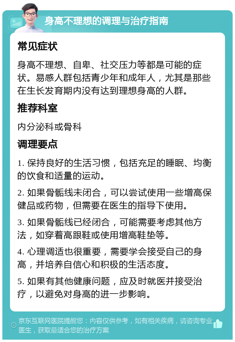 身高不理想的调理与治疗指南 常见症状 身高不理想、自卑、社交压力等都是可能的症状。易感人群包括青少年和成年人，尤其是那些在生长发育期内没有达到理想身高的人群。 推荐科室 内分泌科或骨科 调理要点 1. 保持良好的生活习惯，包括充足的睡眠、均衡的饮食和适量的运动。 2. 如果骨骺线未闭合，可以尝试使用一些增高保健品或药物，但需要在医生的指导下使用。 3. 如果骨骺线已经闭合，可能需要考虑其他方法，如穿着高跟鞋或使用增高鞋垫等。 4. 心理调适也很重要，需要学会接受自己的身高，并培养自信心和积极的生活态度。 5. 如果有其他健康问题，应及时就医并接受治疗，以避免对身高的进一步影响。