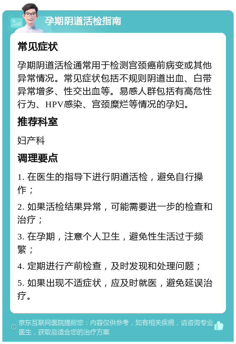 孕期阴道活检指南 常见症状 孕期阴道活检通常用于检测宫颈癌前病变或其他异常情况。常见症状包括不规则阴道出血、白带异常增多、性交出血等。易感人群包括有高危性行为、HPV感染、宫颈糜烂等情况的孕妇。 推荐科室 妇产科 调理要点 1. 在医生的指导下进行阴道活检，避免自行操作； 2. 如果活检结果异常，可能需要进一步的检查和治疗； 3. 在孕期，注意个人卫生，避免性生活过于频繁； 4. 定期进行产前检查，及时发现和处理问题； 5. 如果出现不适症状，应及时就医，避免延误治疗。