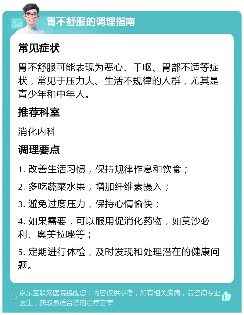 胃不舒服的调理指南 常见症状 胃不舒服可能表现为恶心、干呕、胃部不适等症状，常见于压力大、生活不规律的人群，尤其是青少年和中年人。 推荐科室 消化内科 调理要点 1. 改善生活习惯，保持规律作息和饮食； 2. 多吃蔬菜水果，增加纤维素摄入； 3. 避免过度压力，保持心情愉快； 4. 如果需要，可以服用促消化药物，如莫沙必利、奥美拉唑等； 5. 定期进行体检，及时发现和处理潜在的健康问题。