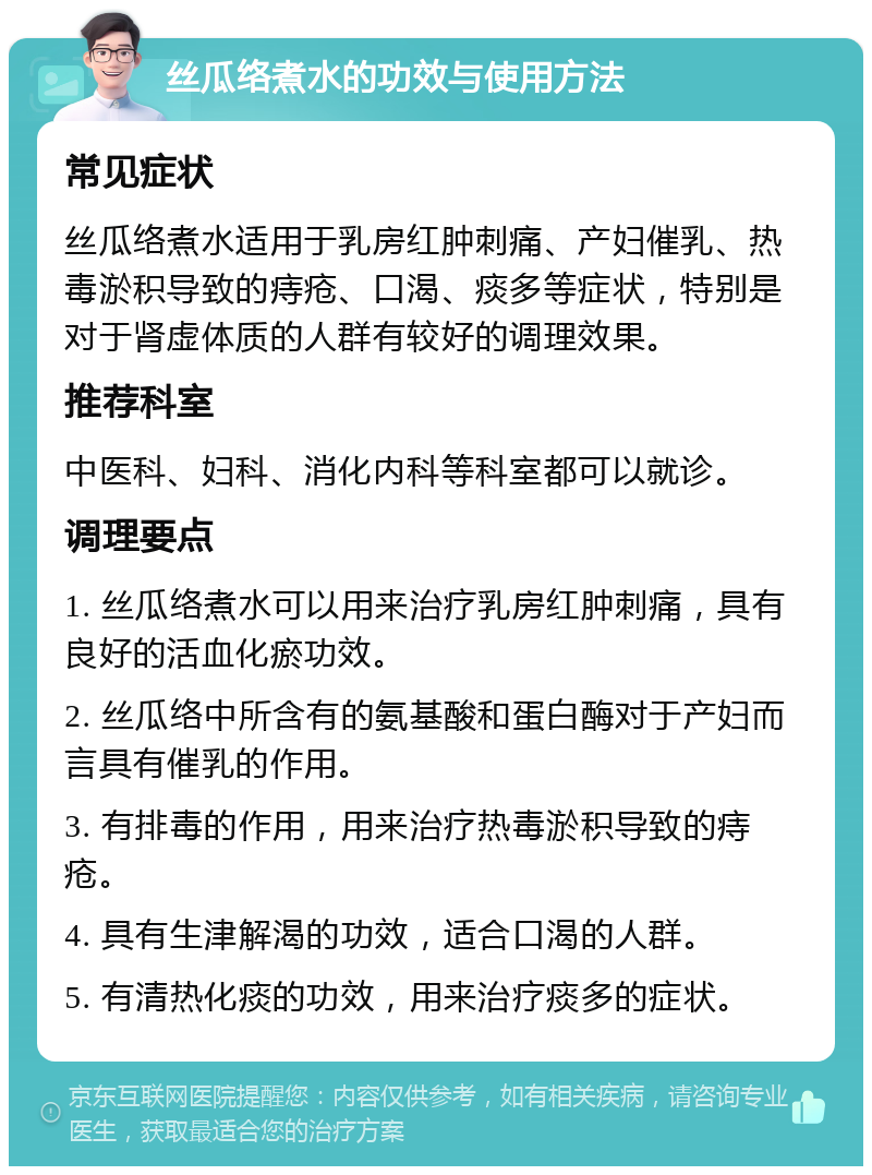 丝瓜络煮水的功效与使用方法 常见症状 丝瓜络煮水适用于乳房红肿刺痛、产妇催乳、热毒淤积导致的痔疮、口渴、痰多等症状，特别是对于肾虚体质的人群有较好的调理效果。 推荐科室 中医科、妇科、消化内科等科室都可以就诊。 调理要点 1. 丝瓜络煮水可以用来治疗乳房红肿刺痛，具有良好的活血化瘀功效。 2. 丝瓜络中所含有的氨基酸和蛋白酶对于产妇而言具有催乳的作用。 3. 有排毒的作用，用来治疗热毒淤积导致的痔疮。 4. 具有生津解渴的功效，适合口渴的人群。 5. 有清热化痰的功效，用来治疗痰多的症状。