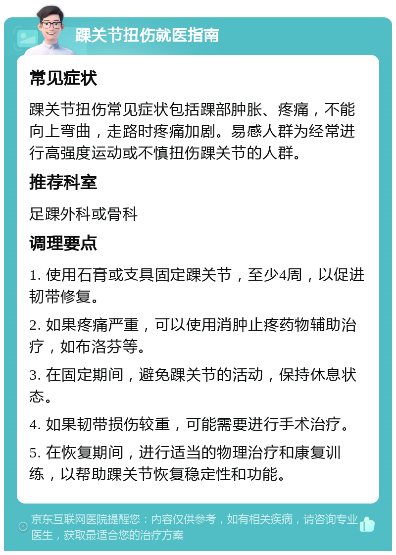 踝关节扭伤就医指南 常见症状 踝关节扭伤常见症状包括踝部肿胀、疼痛，不能向上弯曲，走路时疼痛加剧。易感人群为经常进行高强度运动或不慎扭伤踝关节的人群。 推荐科室 足踝外科或骨科 调理要点 1. 使用石膏或支具固定踝关节，至少4周，以促进韧带修复。 2. 如果疼痛严重，可以使用消肿止疼药物辅助治疗，如布洛芬等。 3. 在固定期间，避免踝关节的活动，保持休息状态。 4. 如果韧带损伤较重，可能需要进行手术治疗。 5. 在恢复期间，进行适当的物理治疗和康复训练，以帮助踝关节恢复稳定性和功能。