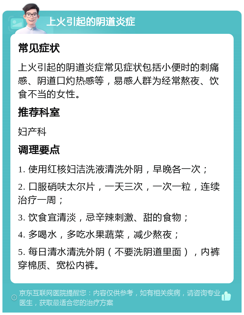 上火引起的阴道炎症 常见症状 上火引起的阴道炎症常见症状包括小便时的刺痛感、阴道口灼热感等，易感人群为经常熬夜、饮食不当的女性。 推荐科室 妇产科 调理要点 1. 使用红核妇洁洗液清洗外阴，早晚各一次； 2. 口服硝呋太尔片，一天三次，一次一粒，连续治疗一周； 3. 饮食宜清淡，忌辛辣刺激、甜的食物； 4. 多喝水，多吃水果蔬菜，减少熬夜； 5. 每日清水清洗外阴（不要洗阴道里面），内裤穿棉质、宽松内裤。