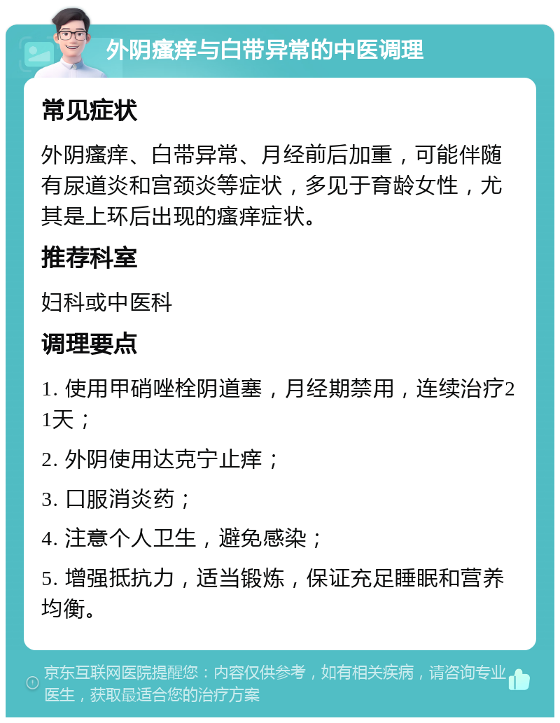 外阴瘙痒与白带异常的中医调理 常见症状 外阴瘙痒、白带异常、月经前后加重，可能伴随有尿道炎和宫颈炎等症状，多见于育龄女性，尤其是上环后出现的瘙痒症状。 推荐科室 妇科或中医科 调理要点 1. 使用甲硝唑栓阴道塞，月经期禁用，连续治疗21天； 2. 外阴使用达克宁止痒； 3. 口服消炎药； 4. 注意个人卫生，避免感染； 5. 增强抵抗力，适当锻炼，保证充足睡眠和营养均衡。