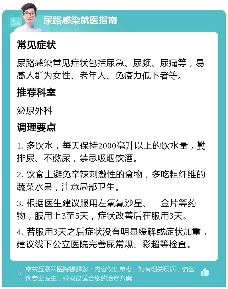 尿路感染就医指南 常见症状 尿路感染常见症状包括尿急、尿频、尿痛等，易感人群为女性、老年人、免疫力低下者等。 推荐科室 泌尿外科 调理要点 1. 多饮水，每天保持2000毫升以上的饮水量，勤排尿、不憋尿，禁忌吸烟饮酒。 2. 饮食上避免辛辣刺激性的食物，多吃粗纤维的蔬菜水果，注意局部卫生。 3. 根据医生建议服用左氧氟沙星、三金片等药物，服用上3至5天，症状改善后在服用3天。 4. 若服用3天之后症状没有明显缓解或症状加重，建议线下公立医院完善尿常规、彩超等检查。